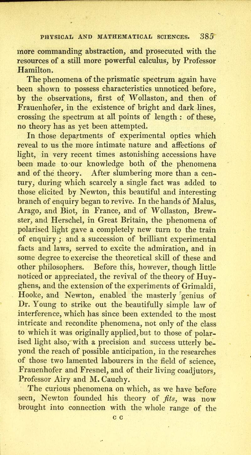 more commanding abstraction, and prosecuted with the resources of a still more powerful calculus, by Professor Hamilton. The phenomena of the prismatic spectrum again have been shown to possess characteristics unnoticed before, by the observations, first of Wollaston, and then of Frauenhofer, in the existence of bright and dark lines, crossing the spectrum at all points of length : of these, no theory has as yet been attempted. In those departments of experimental optics which reveal to us the more intimate nature and affections of light, in very recent times astonishing accessions have been made to our knowledge both of the phenomena and of the theory. After slumbering more than a cen- tury, during which scarcely a single fact was added to those elicited by Newton, this beautiful and interesting branch of enquiry began to revive. In the hands of Malus, Arago, and Biot, in France, and of Wollaston, Brew- ster, and Herschel, in Great Britain, the phenomena of polarised light gave a completely new turn to the train of enquiry ; and a succession of brilliant experimental facts and laws, served to excite the admiration, and in some degree to exercise the theoretical skill of these and other philosophers. Before this, however, though little noticed or appreciated, the revival of the theory of Huy- ghens, and the extension of the experiments of Grimaldi, Hooke, and Newton, enabled the masterly rgenius of Dr. Young to strike out the beautifully simple law of interference, which has since been extended to the most intricate and recondite phenomena, not only of the class to which it was originally applied,but to those of polar- ised light also/with a precision and success utterly be- yond the reach of possible anticipation, in the researches of those two lamented labourers in the field of science, Frauenhofer and Fresnel, and of their living coadjutors. Professor Airy and M. Cauchy. The curious phenomena on which, as we have before seen, Newton founded his theory of fits, was now brought into connection with the whole range of the