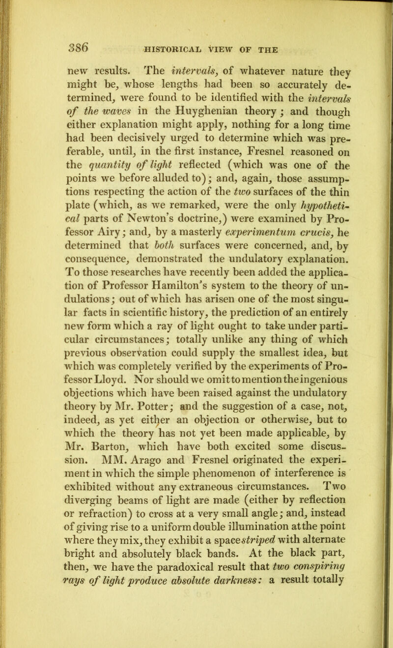 new results. The intervals, of whatever nature they might be, whose lengths had been so accurately de- termined, were found to he identified with the intervals of the waves in the Huyghenian theory; and though either explanation might apply, nothing for a long time had been decisively urged to determine which was pre- ferable, until, in the first instance, Fresnel reasoned on the quantity of light reflected (which was one of the points we before alluded to); and, again, those assump- tions respecting the action of the two surfaces of the thin plate (which, as we remarked, were the only hypotheti- cal parts of Newton’s doctrine,) were examined by Pro- fessor Airy; and, by a masterly eocperimentum cruris, he determined that both surfaces were concerned, and, by consequence, demonstrated the undulatory explanation. To those researches have recently been added the applica- tion of Professor Hamilton's system to the theory of un- dulations ; out of which has arisen one of the most singu- lar facts in scientific history, the prediction of an entirely new form which a ray of light ought to take under parti- cular circumstances; totally unlike any thing of which previous observation could supply the smallest idea, but which was completely verified by the experiments of Pro- fessor Lloyd. Nor should we omit to mention the ingenious objections which have been raised against the undulatory theory by Mr. Potter; and the suggestion of a case, not, indeed, as yet either an objection or otherwise, but to which the theory has not yet been made applicable, by Mr. Barton, which have both excited some discus- sion. MM. Arago and Fresnel originated the experi- ment in which the simple phenomenon of interference is exhibited without any extraneous circumstances. Two diverging beams of light are made (either by reflection or refraction) to cross at a very small angle; and, instead of giving rise to a uniform double illumination at the point where they mix, they exhibit a space striped with alternate bright and absolutely black bands. At the black part, then, we have the paradoxical result that two conspiring rays of light produce absolute darkness: a result totally