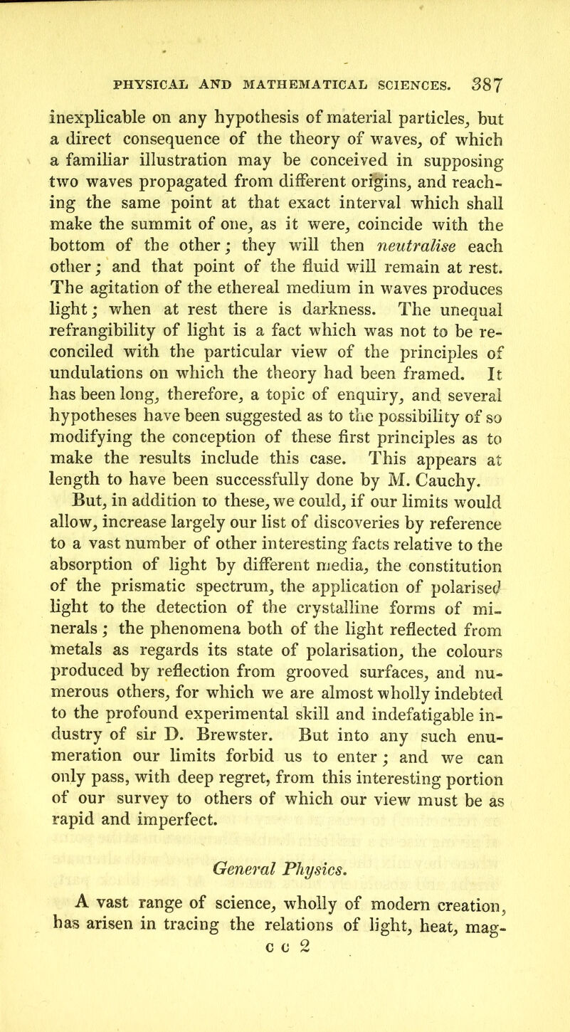 inexplicable on any hypothesis of material particles, but a direct consequence of the theory of waves, of which a familiar illustration may be conceived in supposing two waves propagated from different origins,, and reach- ing the same point at that exact interval which shall make the summit of one, as it were, coincide with the bottom of the other; they will then neutralise each other; and that point of the fluid will remain at rest. The agitation of the ethereal medium in waves produces light; when at rest there is darkness. The unequal refrangibility of light is a fact which was not to be re- conciled with the particular view of the principles of undulations on which the theory had been framed. It has been long, therefore, a topic of enquiry, and several hypotheses have been suggested as to the possibility of so modifying the conception of these first principles as to make the results include this case. This appears at length to have been successfully done by M. Cauchy. But, in addition to these, we could, if our limits would allow, increase largely our list of discoveries by reference to a vast number of other interesting facts relative to the absorption of light by different media, the constitution of the prismatic spectrum, the application of polarised light to the detection of the crystalline forms of mi™ nerals ; the phenomena both of the light reflected from metals as regards its state of polarisation, the colours produced by reflection from grooved surfaces, and nu- merous others, for which we are almost wholly indebted to the profound experimental skill and indefatigable in- dustry of sir D. Brewster. But into any such enu- meration our limits forbid us to enter; and we can only pass, with deep regret, from this interesting portion of our survey to others of which our view must be as rapid and imperfect. General Physics. A vast range of science, wholly of modern creation, has arisen in tracing the relations of light, heat, mag- c o 2