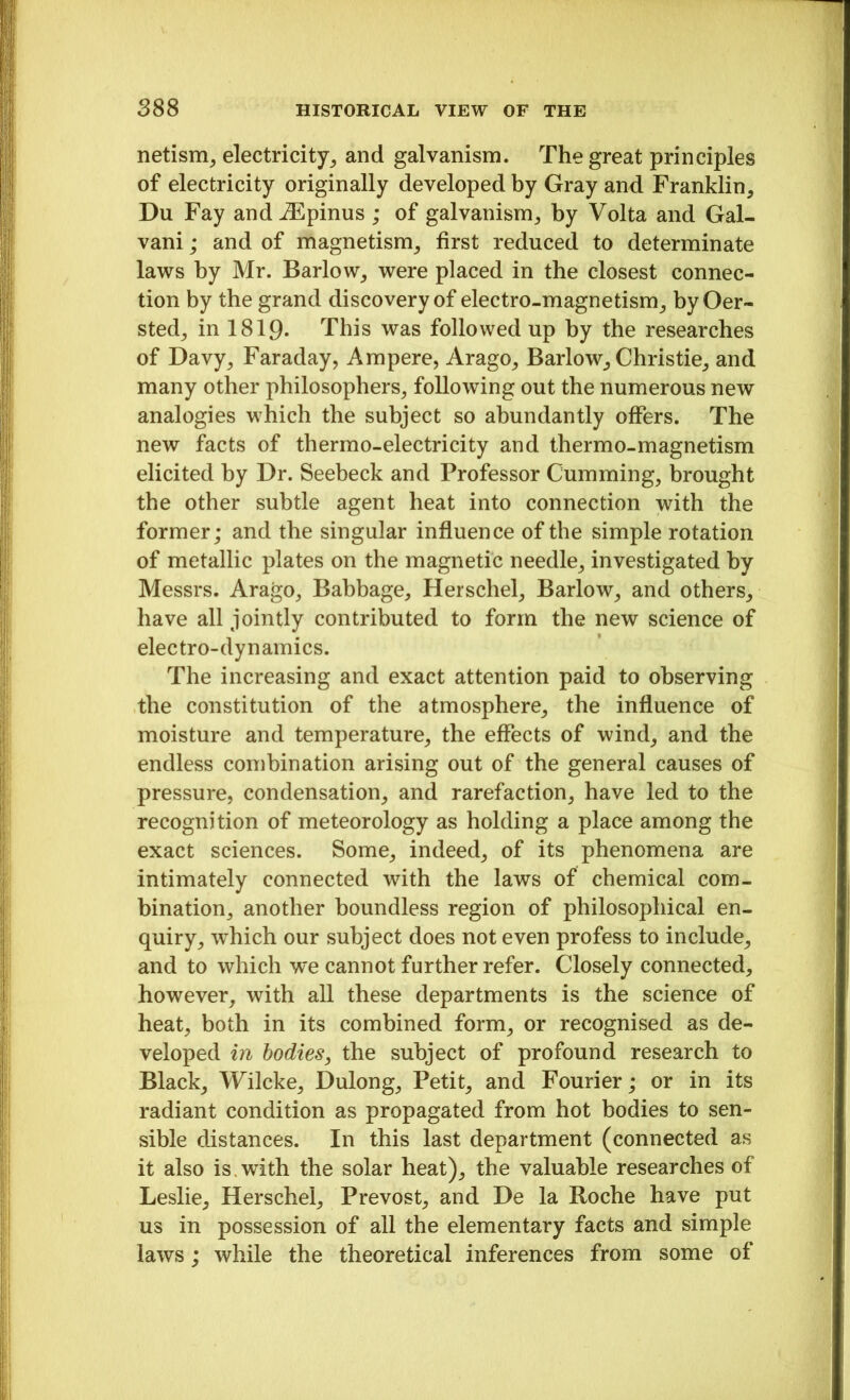 netism, electricity, and galvanism. The great principles of electricity originally developed by Gray and Franklin, Du Fay and AEpinus ; of galvanism, by Volta and Gal- vani; and of magnetism, first reduced to determinate laws by Mr. Barlow, were placed in the closest connec- tion by the grand discovery of electro-magnetism, by Oer- sted, in 1819. This was followed up by the researches of Davy, Faraday, Ampere, Arago, Barlow, Christie, and many other philosophers, following out the numerous new analogies which the subject so abundantly offers. The new facts of thermo-electricity and thermo-magnetism elicited by Dr. Seebeck and Professor Gumming, brought the other subtle agent heat into connection with the former; and the singular influence of the simple rotation of metallic plates on the magnetic needle, investigated by Messrs. Arago, Babbage, Herschel, Barlow, and others, have all jointly contributed to form the new science of electro-dynamics. The increasing and exact attention paid to observing the constitution of the atmosphere, the influence of moisture and temperature, the effects of wind, and the endless combination arising out of the general causes of pressure, condensation, and rarefaction, have led to the recognition of meteorology as holding a place among the exact sciences. Some, indeed, of its phenomena are intimately connected with the laws of chemical com- bination, another boundless region of philosophical en- quiry, which our subject does not even profess to include, and to which we cannot further refer. Closely connected, however, with all these departments is the science of heat, both in its combined form, or recognised as de- veloped in bodies, the subject of profound research to Black, Wilcke, Dulong, Petit, and Fourier; or in its radiant condition as propagated from hot bodies to sen- sible distances. In this last department (connected as it also is with the solar heat), the valuable researches of Leslie, Herschel, Prevost, and De la Roche have put us in possession of all the elementary facts and simple laws; while the theoretical inferences from some of