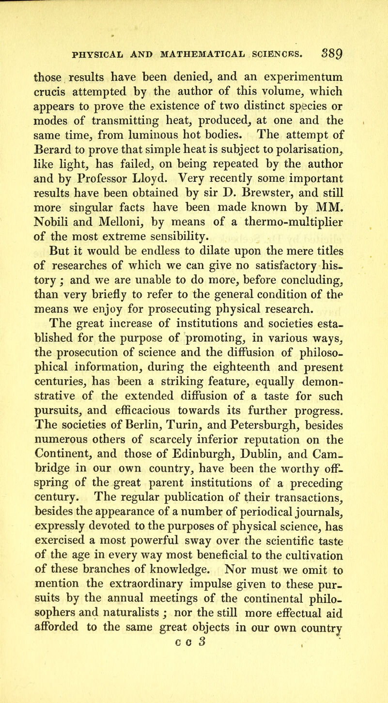 those results have been denied, and an experimentum crucis attempted by the author of this volume, which appears to prove the existence of two distinct species or modes of transmitting heat, produced, at one and the same time, from luminous hot bodies. The attempt of Berard to prove that simple heat is subject to polarisation, like light, has failed, on being repeated by the author and by Professor Lloyd. Very recently some important results have been obtained by sir D. Brewster, and still more singular facts have been made known by MM. Nobili and Melloni, by means of a thermo-multiplier of the most extreme sensibility. But it would be endless to dilate upon the mere titles of researches of which we can give no satisfactory his- tory ; and we are unable to do more, before concluding, than very briefly to refer to the general condition of the means we enjoy for prosecuting physical research. The great increase of institutions and societies esta- blished for the purpose of promoting, in various ways, the prosecution of science and the diffusion of philoso- phical information, during the eighteenth and present centuries, has been a striking feature, equally demon- strative of the extended diffusion of a taste for such pursuits, and efficacious towards its further progress. The societies of Berlin, Turin, and Petersburgh, besides numerous others of scarcely inferior reputation on the Continent, and those of Edinburgh, Dublin, and Cam- bridge in our own country, have been the worthy off- spring of the great parent institutions of a preceding century. The regular publication of their transactions, besides the appearance of a number of periodical journals, expressly devoted to the purposes of physical science, has exercised a most powerful sway over the scientific taste of the age in every way most beneficial to the cultivation of these branches of knowledge. Nor must we omit to mention the extraordinary impulse given to these pur- suits by the annual meetings of the continental philo- sophers and naturalists ; nor the still more effectual aid afforded to the same great objects in our own country c o 3 ,