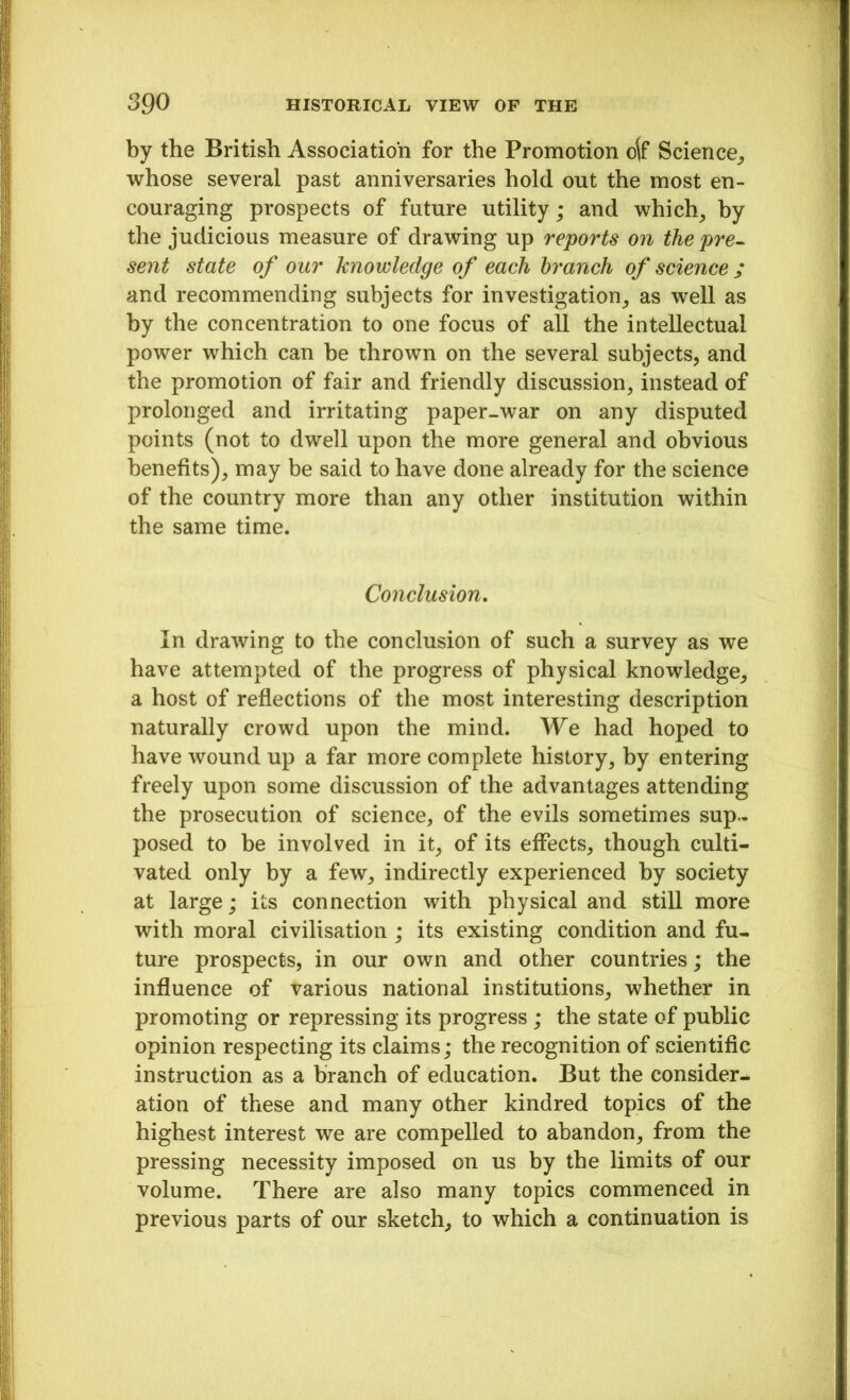 by the British Association for the Promotion oft* Science,, whose several past anniversaries hold out the most en- couraging prospects of future utility; and which, by the judicious measure of drawing up reports on the pre- sent state of our knowledge of each branch of science ; and recommending subjects for investigation, as well as by the concentration to one focus of all the intellectual power which can be thrown on the several subjects, and the promotion of fair and friendly discussion, instead of prolonged and irritating paper-war on any disputed points (not to dwell upon the more general and obvious benefits), may be said to have done already for the science of the country more than any other institution within the same time. Conclusion. In drawing to the conclusion of such a survey as we have attempted of the progress of physical knowledge, a host of reflections of the most interesting description naturally crowd upon the mind. We had hoped to have wound up a far more complete history, by entering freely upon some discussion of the advantages attending the prosecution of science, of the evils sometimes sup- posed to be involved in it, of its effects, though culti- vated only by a few, indirectly experienced by society at large; its connection with physical and still more with moral civilisation ; its existing condition and fu- ture prospects, in our own and other countries; the influence of various national institutions, whether in promoting or repressing its progress ; the state of public opinion respecting its claims; the recognition of scientific instruction as a branch of education. But the consider- ation of these and many other kindred topics of the highest interest we are compelled to abandon, from the pressing necessity imposed on us by the limits of our volume. There are also many topics commenced in previous parts of our sketch, to which a continuation is