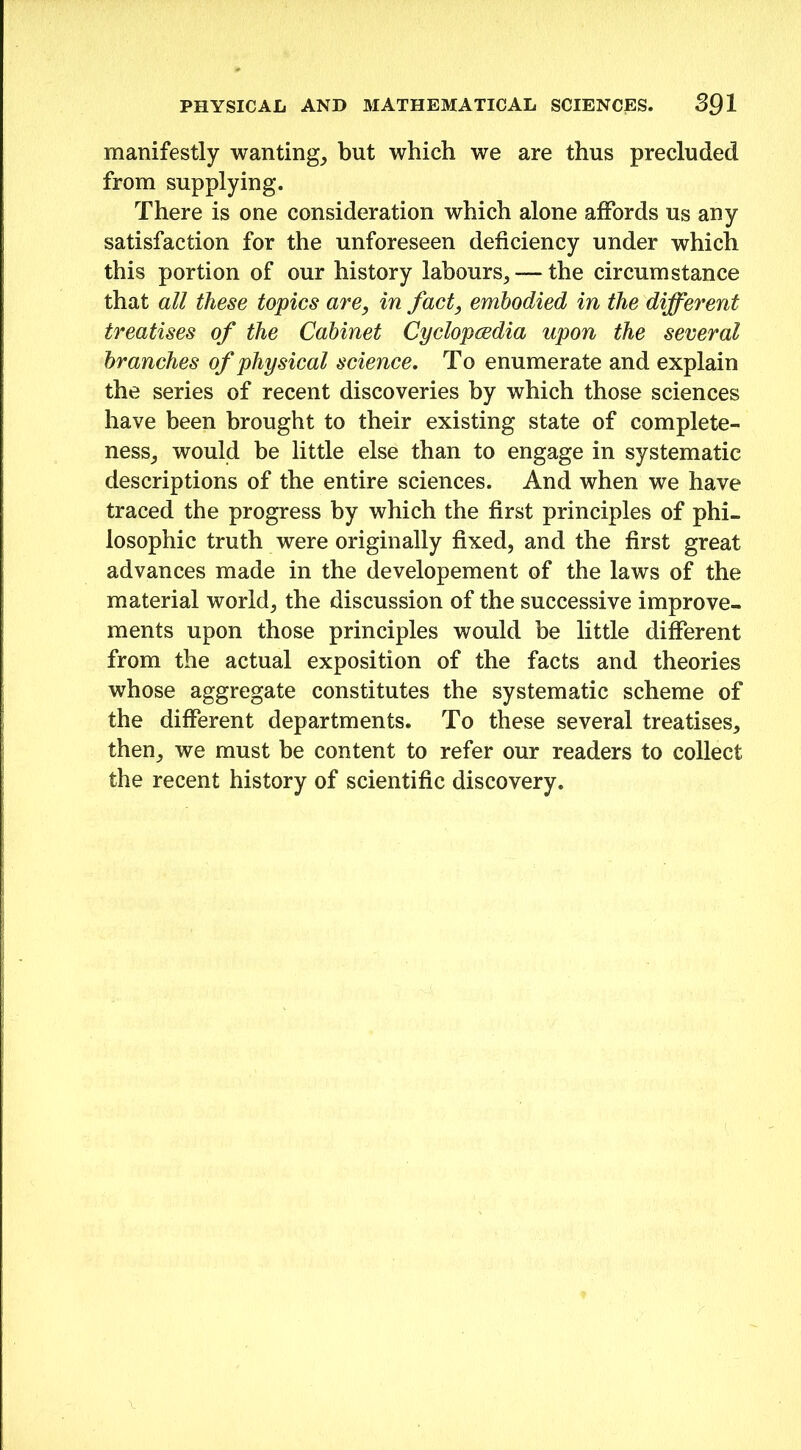 manifestly wanting, but which we are thus precluded from supplying. There is one consideration which alone affords us any satisfaction for the unforeseen deficiency under which this portion of our history labours,— the circumstance that all these topics are, in fact, embodied in the different treatises of the Cabinet Cyclopaedia upon the several branches of physical science. To enumerate and explain the series of recent discoveries by which those sciences have been brought to their existing state of complete- ness, would be little else than to engage in systematic descriptions of the entire sciences. And when we have traced the progress by which the first principles of phi- losophic truth were originally fixed, and the first great advances made in the developement of the laws of the material world, the discussion of the successive improve- ments upon those principles would be little different from the actual exposition of the facts and theories whose aggregate constitutes the systematic scheme of the different departments. To these several treatises, then, we must be content to refer our readers to collect the recent history of scientific discovery.