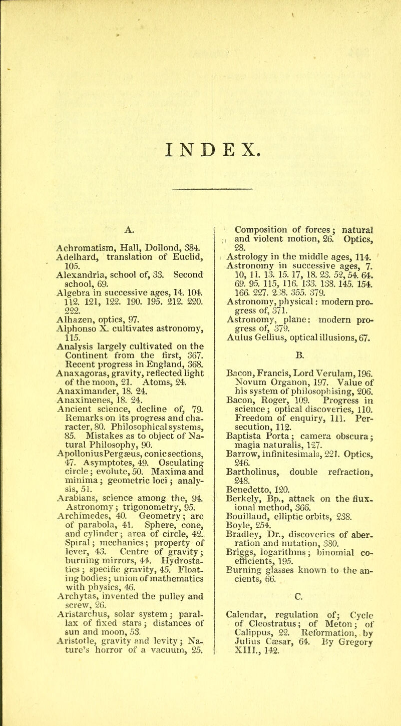 INDEX, A. Achromatism, Hall, Dollond, 384. Adelhard, translation of Euclid, 105. Alexandria, school of, 33. Second school, 69. Algebra in successive ages, 14. 104. 112. 121, 122. 190. 195. 212. 220. 222. Alhazen, optics, 97. Alphonso X. cultivates astronomy, 115. Analysis largely cultivated on the Continent from the first, 367. Recent progress in England, 368. Anaxagoras, gravity, reflected light of the moon, 21. Atoms, 24. Anaximander, 18. 24. Anaximenes, 18. 24. Ancient science, decline of, 79. Remarks on its progress and cha- racter, 80. Philosophical systems, 85. Mistakes as to object of Na- tural Philosophy, 90. ApolloniusPergeeus, conic sections, 47. Asymptotes, 49. Osculating circle; evolute, 50. Maxima and minima; geometric loci; analy- sis, 51. Arabians, science among the, 94. Astronomy; trigonometry, 95. Archimedes, 40. Geometry; arc of parabola, 41. Sphere,’ cone, and cylinder; area of circle, 42. Spiral; mechanics; property of lever, 43. Centre of gravity; burning mirrors, 44. Hydrosta- tics ; specific gravity, 45. Float- ing bodies ; union of mathematics with physics, 46. Archytas, invented the pulley and screw, 26. Aristarchus, solar system; paral- lax of fixed stars; distances of sun and moon, 53. Aristotle, gravity and levity; Na- ture’s horror of a vacuum, 25. Composition of forces ; natural i and violent motion, 26. Optics, 28. Astrology in the middle ages, 114. Astronomy in successive ages, 7. 10, 11. 13. 15.17, 18. 23. 52,54. 64. 69. 95. 115, 116. 133. 138.145. 154. 166. 227. 238. 355. 379. Astronomy, physical: modern pro- gress of, 371. Astronomy, plane: modem pro- gress of, 379. Aulus Gellius, optical illusions, 67. B. Bacon, Francis, Lord Verulam, 196. Novum Organon, 197. Value of his system of philosophising, 206. Bacon, Roger, 109. Progress in science; optical discoveries, 110. Freedom of enquiry. 111. Per- secution, 112. Baptista Porta; camera obscura; magia naturalis, 127. Barrow, infinitesimals, 221. Optics, 246. Bartholinus, double refraction, 248. Benedetto, 120. Berkely, Bp., attack on the flux- ional method, 366. Bouiilaud, elliptic orbits, 238. Boyle, 254. Bradley, Dr., discoveries of aber- ration and nutation, 380. Briggs, logarithms; binomial co- efficients, 195. Burning glasses known to the an- cients, 66. C. Calendar, regulation of; Cycle of Cleostratus; of Meton; of Calippus, 22. Reformation, by Julius Ceesar, 64. By Gregory XIII., 142.