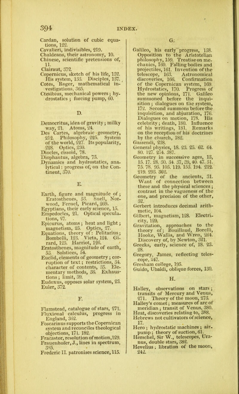 Cardan, solution of cubic equa- tions, 122. Cavalieri, indivisibles, 219. Chaldeans, their astronomy, 10. Chinese, scientific pretensions of, 11. Clairaut, 372. Copernicus, sketch of his life, 132. His system, 133. Disciples, 137., Cotes, Roger, mathematical in- vestigations, 365. Ctesibius, mechanical powers; hy- drostatics ; forcing pump, 60. D. Democritus, idea of gravity; milky way, 21. Atoms, 24. Des Cartes, algebraic geometry, 212. Philosophy, 225. System of the world, 227. Its popularity, 228. Optics, 230. Diodes, cissoid, 78. Diophantus, algebra, 75. Dynamics and hydrostatics, ana- lytical : progress of, on the Con- tinent, 370. E. Earth, figure and magnitude of; Eratosthenes, 53. Snell, Nor- wood, Fernel, Picard, 269. Egyptians, their early science, 15. Empedocles, 21. Optical specula- tions, 27. Epicurus, atoms ; heat and light; magnetism, 25. Optics, 27. Equations, theory of: Pelitarius; Bombelli, 123. Vieta, 124. Gi- rard, 125. Harriot, 126. Eratosthenes, magnitude of earth, 53. Solstices, 54. Euclid, elements of geometry; cor- ruption of text; restrictions, 34. character of contents, 35. Ele- mentary methods, 36. Exhaus- tions ; limit, 39. Eudoxus, opposes solar system, 23. Euler, 372. F. Flamstead, catalogue of stars, 271. Fluxional calculus, progress in England, 362. Foscarinus supports the Copernican system and reconciles theological objections, 171. 182. Fracastor, resolution of motion,129. Frauenhofer, J., lines in spectrum, 385. Frederic II. patronises science, 115. G. Galileo, his early' progress, 158. Opposition to the Aristotelian philosophy, 159. Treatise on me- chanics, 160. Falling bodies and projectiles, 161. Invention of the telescope, 163. Astronomical discoveries, 166. Confirmation of the Copernican system, 169- Hydrostatics, 170. Progress of the new opinions, 171. Galileo summoned before the inqui- sition ; dialogues on the system, 172. Second summons before the inquisition, and abjuration, 176. Dialogues on motion, 178. His celebrity ; death, 180. Influence of his writings, 181. Remarks on the reception of his doctrines by the church, 182. Gassendi, 238. General physics, 18. 23. 25. 62. 64. 80. 127. 254. 387. Geometry in successive ages, 13, 15.17. 28. 30. 34. 37, 39, 40. 47. 51. 75. 78. 95. 105. 119. 153. 194. 212. 219. 293. 362. Geometry of the ancients, 31. Want of connection between these and the physical sciences ; contrast in the vagueness of the one, and precision of the other, 32. Gerbert introduces decimal arith- metic, 104. Gilbert, magnetism, 128. Electri- city, 129. Gravitation, approaches to the theory of; Bouillaud, Borelli, Hooke, Wallis, and Wren, 264. Discovery of, by Newton, 321. Greeks, early, science of, 18. 23. 28. Gregory, James, reflecting teles- cope, 247. Gresham college, 195. Guido, Ubaldi, oblique forces, 130. H. Halley, observations on stars; transits of Mercury and Venus, 271. Theory of the moon, 273. Halley’s comet; measures of arc of meridian ; transit of Venus, 380. Heat, discoveries relating to, 388. Hebrews not cultivators of science, 17. Hero ; hydrostatic machines ; air- pump ; theory of suction, 61. Herschel, Sir W., telescopes, Ura- nus, double stars, 382. Hevelius ; libration of the moon, 242.