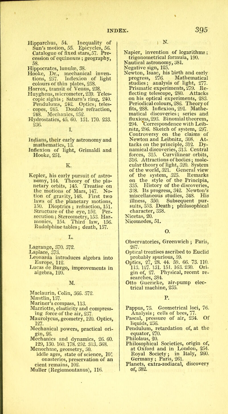 Hipparchus, 54. Inequality of Sun’s motion, 55. Epicycles, 56. Catalogue of fixed stars,57. Pre- cession of equinoxes; geography, 58. Hippocrates, lunula?, 38. Hooke, Dr., mechanical inven- tions, 257. Inflexion of light colours of thin plates, 258. Horrox, transit of Venus, 238. Huyghens, micrometer, 239. Teles- copic sights; Saturn’s ring, 240. Pendulums, 242. Optics; teles- copes, 245. Double refraction, 248. Mechanics, 252. Hydrostatics, 45. 60. 131. 170. 233. 236. I. Indians, their early astronomy and mathematics, 13. Inflexion of light, Grimaldi and Hooke, 251. K. Kepler, his early pursuit of astro- nomy, 144. Theory of the pla- netary orbits, 145. Treatise on the motions of Mars, 147. No- tion of gravity, 148. First two laws of the planetary motions, 150. Dioptrics ; refraction, 151. Structure of the eye, 152. Per- secution ; Stereometry, 153. Har- monics, 154. Third law, 156. Rudolphine tables; death, 157. L. Lagrange, 370. 372. Laplace, 373. Leonarda introduces algebra into Europe, 112. Lucas de Burgo, improvements in algebra, 120. M. Maclaurin, Colin, 366. 372. Maestlin, 137. Mariner’s compass, 113. Marriotte, elasticity and compress- ing force of the air, 237. Maurolycus, geometry, 120. Optics, 127. Mechanical powers, practical ori- gin, 26. Mechanics and dynamics, 26. 60. 129, 130. 160.178. 252. 313. 368. Menechme, geometry, 50. iddle ages, state of science, 101 onasteries, preservation of an cient remains, 102. Muller (Regiomontanus), 116. I N. Napier, invention of logarithms; trigonometrical formula, 190. Nautical astronomy, 381. Negative sign, 125. Newton, Isaac, his birth and early progress, 276. Mathematical studies; analysis of light, 277. Prismatic experiments, 279. Re- flecting telescope, 280. Attacks on his optical experiments, 283. Periodical colours, 286. Theory of fits, 288. Inflexion, 291. Mathe- matical discoveries; series and fluxions, 293. Binomial theorem, 294. ’Correspondence with Leib- nitz, 296. Sketch of system, 297. Controversy on the claims of Newton and Leibnitz, 308. At- tacks on the principle, 312. Dy- namical discoveries, 313. Central forces, 315. Curvilinear orbits, 316. Attractions of bodies; mole- cular theory of light, 320. System of the world, 321. General view of the system, 325. Remarks on the style of the Principia, 335. History of the discoveries, 338. Its progress, 342. Newton’s miscellaneous studies, 348. His illness, 350. Subsequent pur- suits, 353. Death; philosophical character, 358. Nicetas, 20. Nicomedes, 51. O. Observatories, Greenwich; Paris, 267. Optical treatises ascribed to Euclid probably spurious, 59. Optics, 27, 28. 44. 59. 66. 73. 110. 113. 127. 131. 151. 163. 230. Ori- gin of, 27. Physical, recent re- searches, 384. Otto Guericke, air-pump elec- trical machine, 235. P. Pappus, 75. Geometrical loci, 76. Analysis; cells of bees, 77. Pascal, pressure of air, 234. Of liquids, 236. Pendulum, retardation of, at the equator, 270. Philolaus, 20. Philosophical Societies, origin of, at Oxford and in London, 254. Royal Society; in Italy, 260. Germany; Paris, 261. Planets, extra-zodiacal, discovery of, 382.