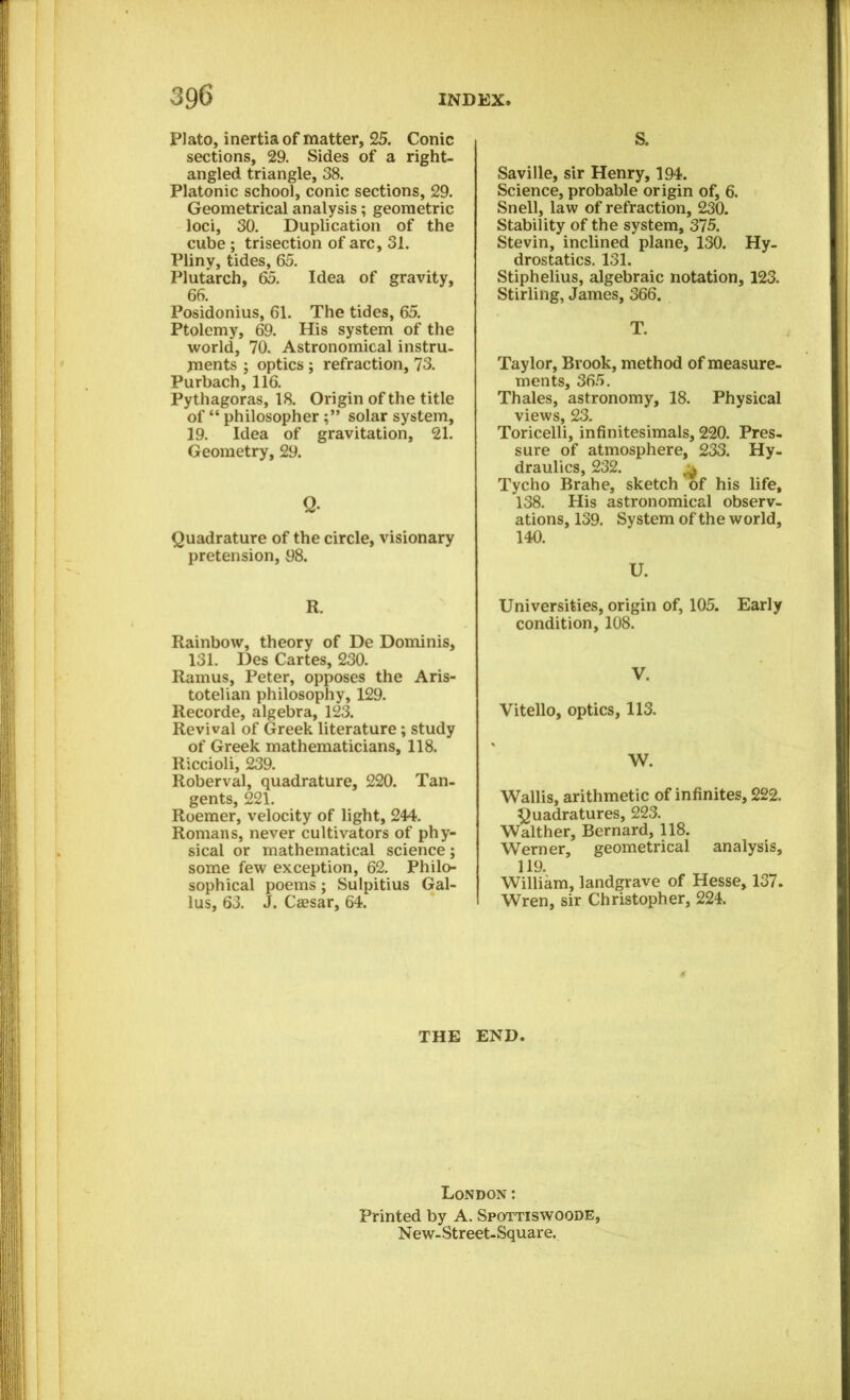 Plato, inertia of matter, 25. Conic sections, 29. Sides of a right- angled triangle, 38. Platonic school, conic sections, 29. Geometrical analysis; geometric loci, 30. Duplication of the cube ; trisection of arc, 31. Pliny, tides, 65. Plutarch, 65. Idea of gravity, 66. Posidonius, 61. The tides, 65. Ptolemy, 69. His system of the world, 70. Astronomical instru- ments ; optics ; refraction, 73. Purbach, 116. Pythagoras, 18. Origin of the title of “ philosophersolar system, 19. Idea of gravitation, 21. Geometry, 29. Q- Quadrature of the circle, visionary pretension, 98. R. Rainbow, theory of De Dominis, 131. Des Cartes, 230. Ramus, Peter, opposes the Aris- totelian philosophy, 129. Recorde, algebra, 123. Revival of Greek literature ; study of Greek mathematicians, 118. Riccioli, 239. Roberval, quadrature, 220. Tan- gents, 221. Roemer, velocity of light, 244. Romans, never cultivators of phy- sical or mathematical science; some few exception, 62. Philo- sophical poems; Sulpitius Gal- lus, 63. J. Cassar, 64. THE S. Saville, sir Henry, 194. Science, probable origin of, 6. Snell, law of refraction, 230. Stability of the system, 375. Stevin, inclined plane, 130. Hy- drostatics. 131. Stiphelius, algebraic notation, 123. Stirling, James, 366. T. Taylor, Brook, method of measure- ments, 365. Thales, astronomy, 18. Physical views, 23. Toricelli, infinitesimals, 220. Pres- sure of atmosphere, 233. Hy- draulics, 232. ^ Tycho Brahe, sketch of his life, 138. His astronomical observ- ations, 139. System of the world, 140. U. Universities, origin of, 105. Early condition, 108. V. Vitello, optics, 113. W. Wallis, arithmetic of infinites, 222. Quadratures, 223. Walther, Bernard, 118. Werner, geometrical analysis, 119. William, landgrave of Hesse, 137. Wren, sir Christopher, 224. END. London: Printed by A. Spottiswoode, N ew- Street-Squar e.
