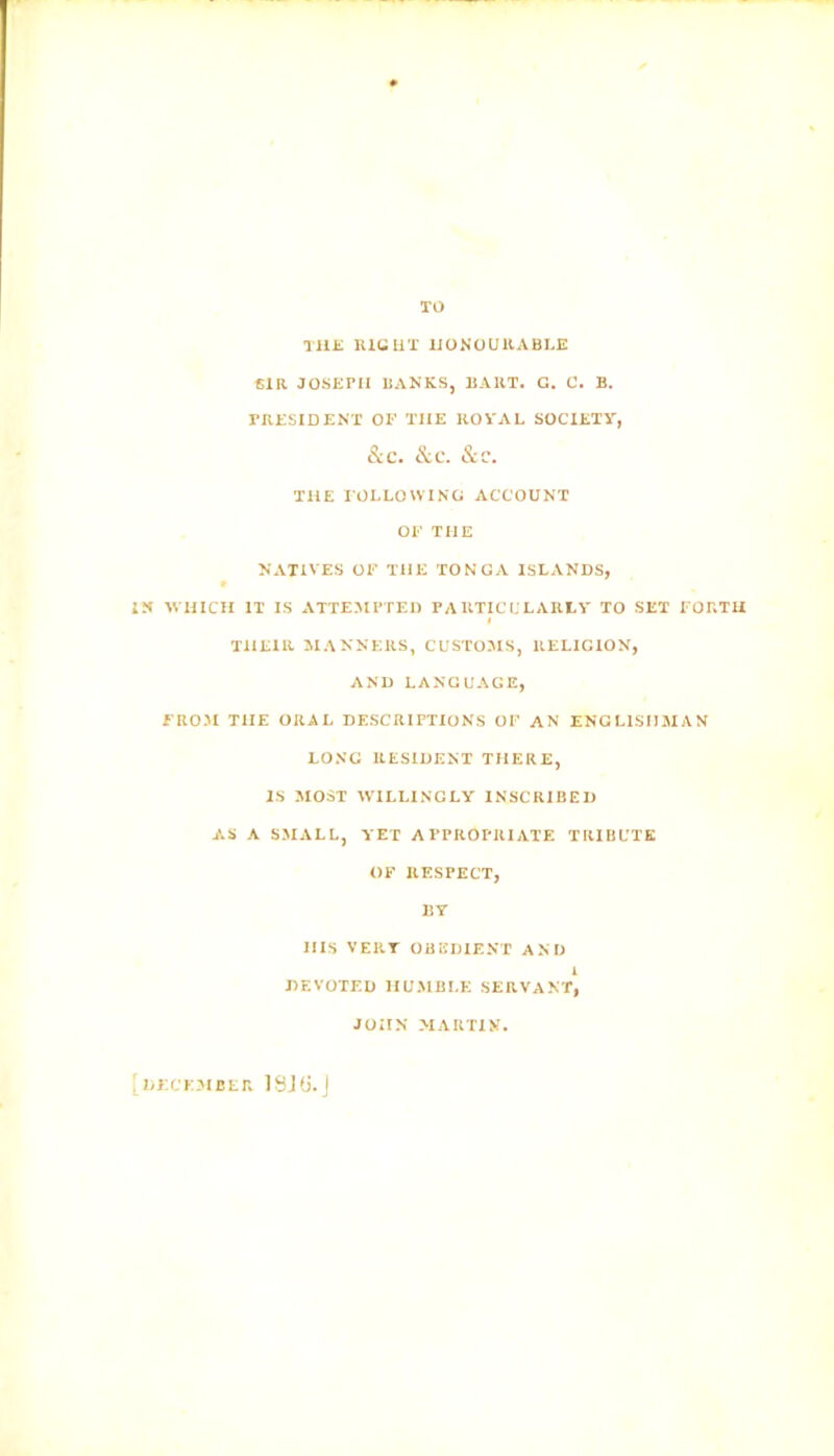 TO THE RIGHT HONOURABLE SIR JOSEPH RANKS, BART. G. C. B. PRESIDENT OF THE ROVAL SOCIETY, &c. &c. &c. THE FOLLOWING ACCOUNT OF THE NATIVES OF THE TONGA ISLANDS, IN WHICH IT IS ATTEMPTED PARTICULARLY TO SET FORTH THEIR MANNERS, CUSTOMS, RELIGION, AND LANGUAGE, FROM THE ORAL DESCRIPTIONS OF AN ENGLISHMAN LONG RESIDENT THERE, IS MOST WILLINGLY INSCRIBED AS A SMALL, YET APPROPRIATE TRIBUTE OF RESPECT, BY HIS VERT OBEDIENT AND 1 DEVOTED HUMBLE SERVANT, JOHN MARTIN. [ DECEMBER 18J(5.j