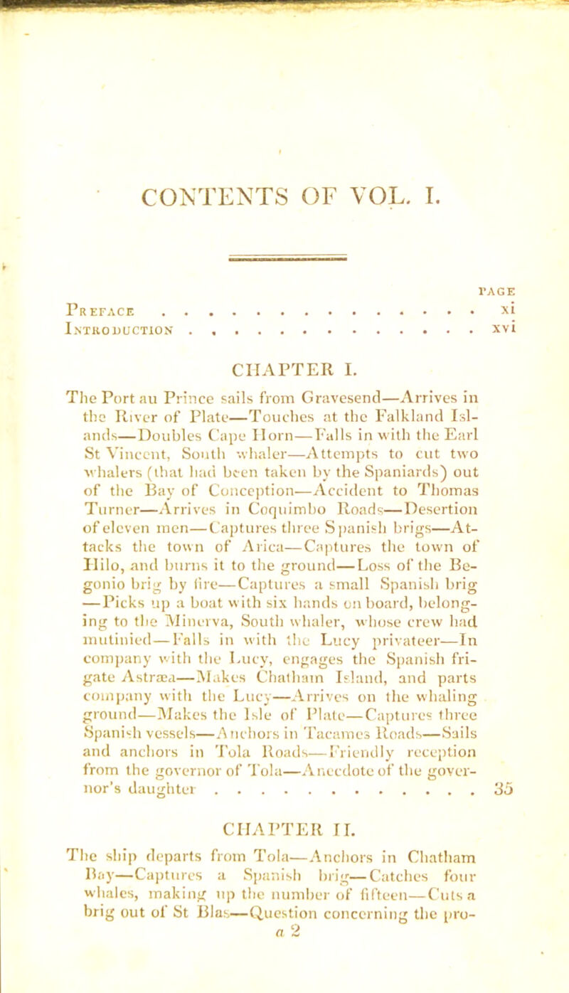 CONTENTS OF VOL. I. l'AGE Preface xi Introduction xvi CHAPTER I. The Port au Prince sails from Gravesend—Arrives in the River of Plate—Touches at the Falkland Isl- ands—Doubles Cape Horn—Falls in with the Earl St Vincent, South whaler—Attempts to cut two whalers (that had been taken by the Spaniards) out of the Bay of Conception—Accident to Thomas Turner—Arrives in Coquimbo Roads—Desertion of eleven men—Captures three Spanish brigs—At- tacks the town of Arica—Captures the town of Hilo, and burns it to the ground—Loss of the Be- gonio brig by lire—Captures a small Spanish brig — Picks up a boat with six hands on board, belong- ing to the Minerva, South whaler, whose crew had mutinied—Falls in with the Lucy privateer—In company with the Lucy, engages the Spanish fri- gate A straw—Makes Chatham Island, and parts company with the Lucy—Arrives on the whaling ground—Makes the Isle of Plate—Captures three Spanish vessels—Anchors in Tacames lloads—Sails and anchors in Tola Roads—Friendly reception from the governor of Tola—Anecdote of the gover- nor’s daughter 35 CHAPTER II. The ship departs from Tola—Anchors in Chatham Bay—Captures a Spanish brig—Catches four whales, making up the number of fifteen—Cuts a brig out of St Bias—Question concerning the pro- a 2