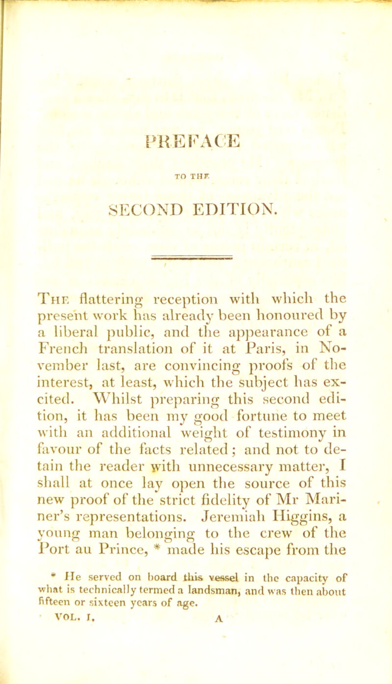 PREFACE TO THF SECOND EDITION. The flattering reception with which the present work has already been honoured by a liberal public, and the appearance of a French translation of it at Paris, in No- vember last, are convincing proofs of the interest, at least, which the subject has ex- cited. Whilst preparing this second edi- tion, it has been my good fortune to meet with an additional weight of testimony in favour of the facts related; and not to de- tain the reader with unnecessary matter, I shall at once lay open the source of this new proof of the strict fidelity of Mr Mari- ner’s representations. Jeremiah Iliggins, a young man belonging to the crew of the Port au Prince, * made his escape from the * He served on board this vessel in the capacity of what is technically termed a landsman, and was then about fifteen or sixteen years of age. VOL. X. A