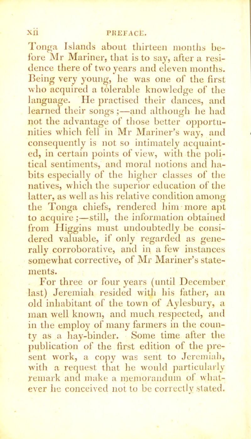 Tonga Islands about thirteen months be- f’ore Mr Mariner, that is to say, after a resi- dence there of two years and eleven months. Being very young, he was one of the first who acquired a tolerable knowledge of the language. He practised their dances, and learned their songs ;—and although he had not the advantage of those better opportu- nities which fell in Mr Mariner’s way, and consequently is not so intimately acquaint- ed, in certain points of view, with the poli- tical sentiments, and moral notions and ha- bits especially of the higher classes of the natives, which the superior education of the latter, as well as his relative condition among the Tonga chiefs, rendered him more apt to acquire ;—still, the information obtained from Higgins must undoubtedly be consi- dered valuable, if only regarded as gene- rally corroborative, and in a few instances somewhat corrective, of Mr Mariner’s state- ments. For three or four years (until December last) Jeremiah resided with his father, an old inhabitant of the town of Aylesbury, a man well known, and much respected, and in the employ of many farmers in the coun- ty as a hay-binder. Some time after the publication of the first edition of the pre- sent work, a copy was sent to Jeremiah, with a request that he would particularly remark and make a memorandum of what- ever he conceived not to be correctly stated.