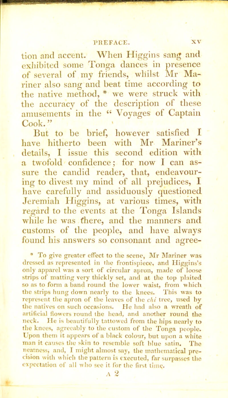 tion and accent. When Higgins sang and exhibited some Tonga dances in presence of several of my friends, whilst Mr Ma- riner also sang and beat time according to the native method, * we were struck with the accuracy of the description of these amusements in the “ Voyages of Captain Cook. ” But to be brief, however satisfied I have hitherto been with Mr Mariner’s details, I issue this second edition with a twofold confidence; for now I can as- sure the candid reader, that, endeavour- ing to divest my mind of all prejudices, I have carefully and assiduously questioned Jeremiah Higgins, at various times, with regard to the events at the Tonga Islands while he was there, and the manners and customs of the people, and have always found his answers so consonant and agree- * To give greater effect to the scene, Mr Mariner was dressed as represented in the frontispiece, and Higgins’s only apparel was a sort of circular apron, made of loose strips of matting very thickly set, and at the top plaited so as to form a band round the lower waist, from which the strips hung down nearly to the knees. This was to represent the apron of the leaves of the chi tree, used by the natives on such occasions. He had also a wreath of artificial flowers round the head, and another round the neck. He is beautifully tattowed from the hips nearly to the knees, agreeably to the custom of the Tonga people. Upon them it appears of a black colour, but upon a white man it causes the skin to resemble soft blue satin. The neatness, and, I might almost say, the mathematical pre- cision with which the pattern is executed, far surpasses the expectation of all who see it for the first time;. A 2