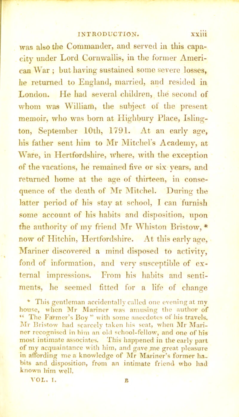 was also the Commander, and served in this capa- city under Lord Cornwallis, in the former Ameri- can War ; but having sustained some severe losses, he returned to England, married, and resided in London. He had several children, the second of whom was William, the subject of the present memoir, who was bom at Highbury Place, Isling- ton, September 10th, 1791. At an early age, his father sent him to Mr Mitchel's Academy, at Ware, in Hertfordshire, where, with the exception of the vacations, he remained five or six years, and returned home at the age of thirteen, in conse- quence of the death of Mr Mitchel. During the latter period of his stay at school, I can furnish some account of his habits and disposition, upon the authority of my friend Mr Whiston Bristow, * now of Hitchin, Hertfordshire. At this early age, Mariner discovered a mind disposed to activity, fond of information, and very susceptible of ex- ternal impressions. From his habits and senti- ments, he seemed fitted for a life of change * This gentleman accidentally called one evening at my house, when Mr Mariner was amusing the author of “ The Farmer’s Boy ” with some anecdotes of his travels. Mr Bristow had scarcely taken his seat, when Mr Mari- ner recognised in him an old school-fellow, and one of his most intimate associates. This happened in the early part of my acquaintance with him, and gave me great pleasure in affording me a knowledge of Mr Mariner’s former ha- bits and disposition, from an intimate friend who had known him well. VOL. I. B