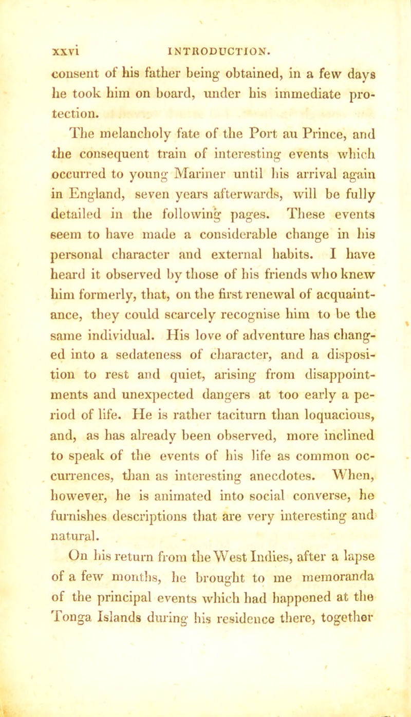 consent of his father being obtained, in a few days he took him on board, under his immediate pro- tection. The melancholy fate of the Port au Prince, and the consequent train of interesting events which occurred to young Mariner until his arrival again in England, seven years afterwards, will be fully detailed in the following pages. These events seem to have made a considerable change in his personal character and external habits. I have heard it observed by those of his friends who knew him formerly, that, on the first renewal of acquaint- ance, they could scarcely recognise him to be the same individual. His love of adventure has chang- ed into a sedateness of character, and a disposi- tion to rest and quiet, arising from disappoint- ments and unexpected dangers at too early a pe- riod of life. He is rather taciturn than loquacious, and, as has already been observed, more inclined to speak of the events of his life as common oc- currences, than as interesting anecdotes. When, however, he is animated into social converse, he furnishes descriptions that are very interesting and natural. On his return from the West Indies, after a lapse of a few months, he brought to me memoranda of the principal events which had happened at the Tonga Islands during his residence there, together