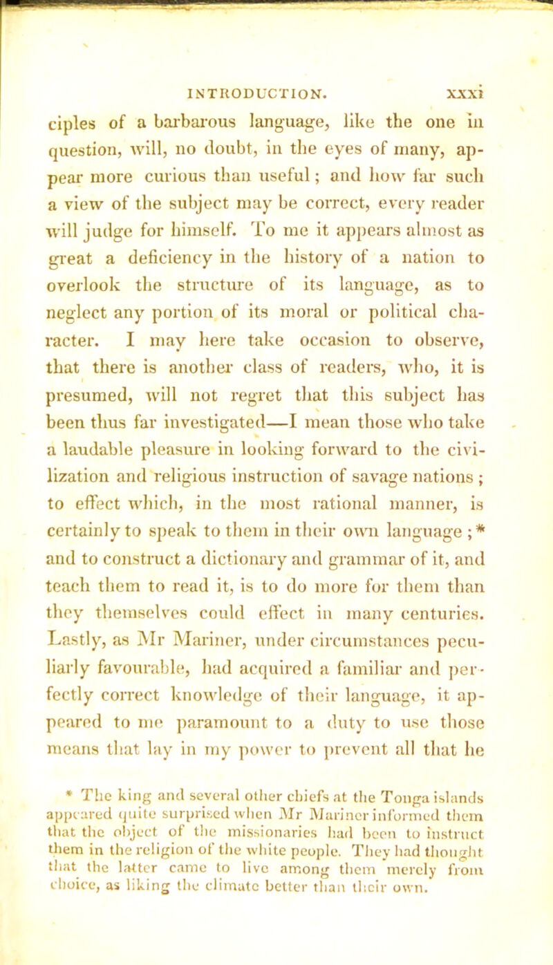 ciples of a barbarous language, like the one in question, will, no doubt, in the eyes of many, ap- pear more curious than useful; and how far such a view of the subject may be correct, every reader will judge for himself. To me it appears almost as great a deficiency in the history of a nation to overlook the structure of its language, as to neglect any portion of its moral or political cha- racter. I may here take occasion to observe, that there is another class of readers, who, it is presumed, will not regret that this subject has been thus far investigated—I mean those who take a laudable pleasure in looking forward to the civi- lization and religious instruction of savage nations ; to effect which, in the most rational manner, is certainly to speak to them in their own language ;* and to construct a dictionary and grammar of it, and teach them to read it, is to do more for them than they themselves could effect in many centuries. Lastly, as Mr Mariner, under circumstances pecu- liarly favourable, had acquired a familiar and per- fectly correct knowledge of their language, it ap- peared to me paramount to a duty to use those means that lay in my power to prevent all that he * The king and several other chiefs at the Tonga islands appeared quite surprised when Mr Mariner informed them that the object of the missionaries had been to instruct them in the religion of the white people. They had thought that the latter came to live among them merely from choice, as liking the climate better than their own.