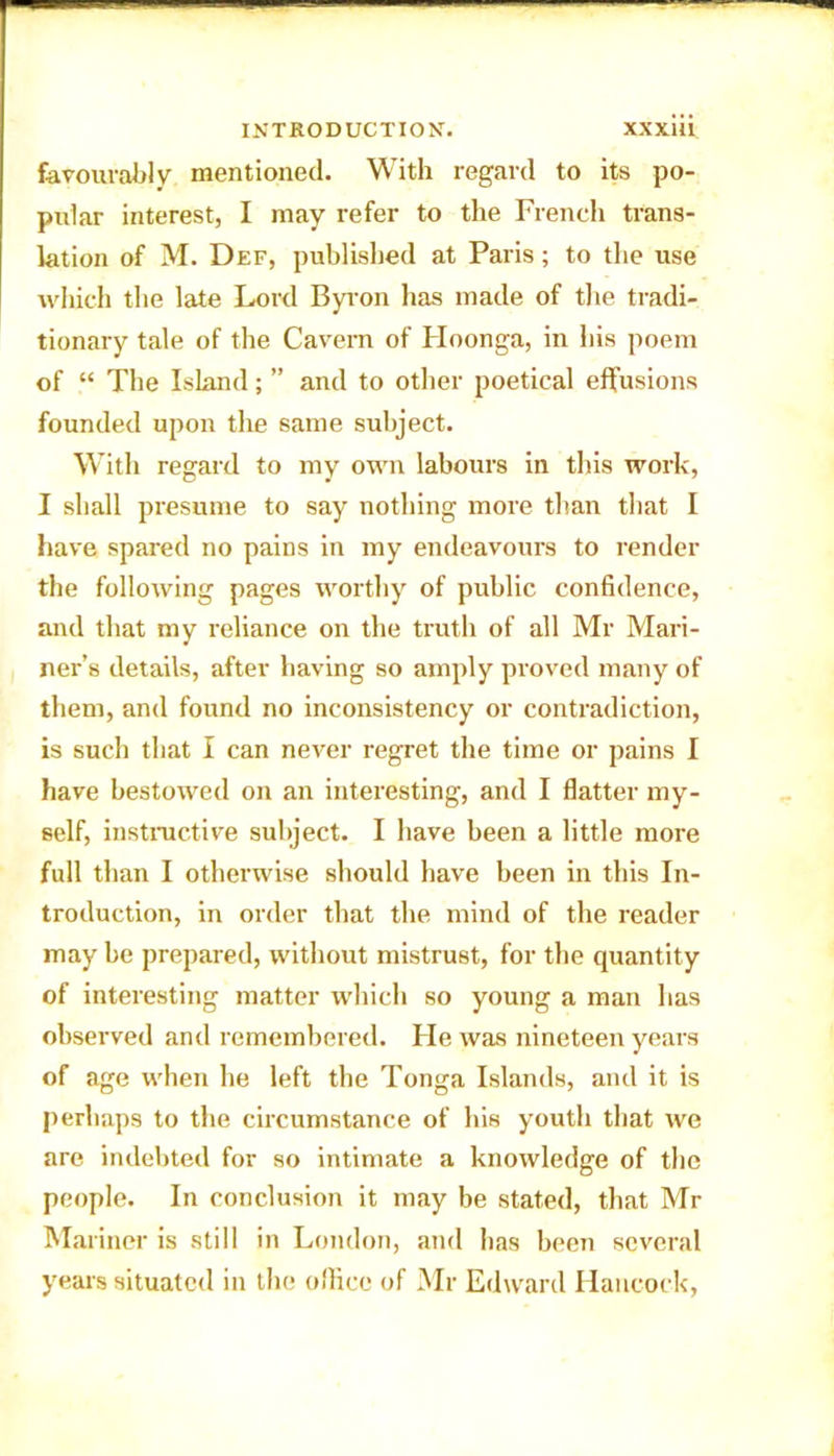 favourably mentioned. With regard to its po- pular interest, I may refer to the French trans- lation of M. Def, published at Paris; to the use which the late Lord Byron has made of tire tradi- tionary tale of the Cavern of Hoonga, in his poem of “ The Island; ” and to other poetical effusions founded upon the same subject. With regard to my own labours in this work, I shall presume to say nothing more than that I have spared no pains in my endeavours to render the following pages worthy of public confidence, and that my reliance on the truth of all Mr Mari- ner’s details, after having so amply proved many of them, and found no inconsistency or contradiction, is such that I can never regret the time or pains I have bestowed on an interesting, and I flatter my- self, instructive subject. I have been a little more full than I otherwise should have been in this In- troduction, in order that the mind of the reader may be prepared, without mistrust, for the quantity of interesting matter which so young a man has observed and remembered. He was nineteen years of age when he left the Tonga Islands, and it is perhaps to the circumstance of his youth that we are indebted for so intimate a knowledge of the people. In conclusion it may be stated, that Mr Mariner is still in London, and has been several years situated in the office of Mr Edward Hancock,