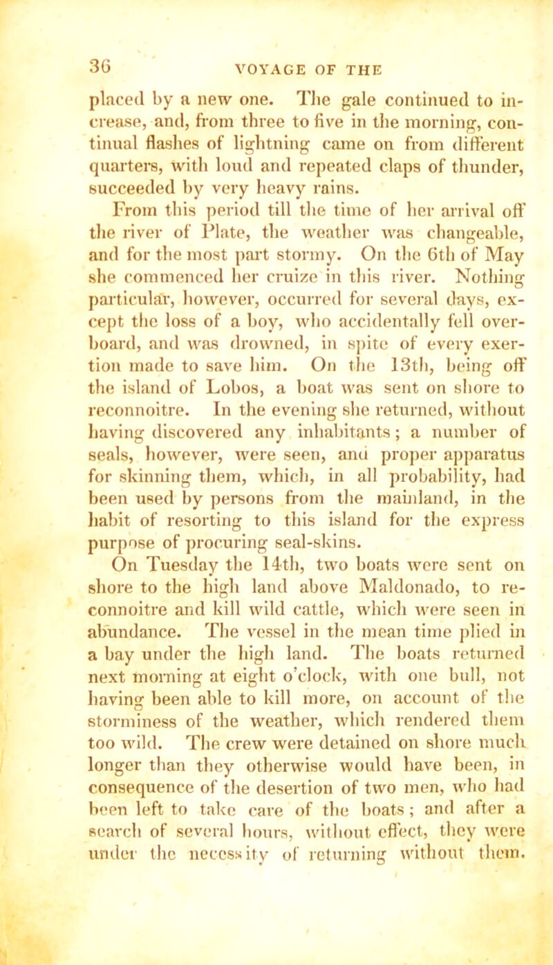 placed by a new one. The gale continued to in- crease, and, from three to five in the morning, con- tinual flashes of lightning came on from different quarters, with loud and repeated claps of thunder, succeeded by very heavy rains. From this period till the time of her arrival off the river of Plate, the weather was changeable, and for the most part stormy. On the 6th of May she commenced her cruize in this river. Nothing particular, however, occurred for several days, ex- cept the loss of a boy, who accidentally fell over- board, and was drowned, in spite of every exer- tion made to save him. On the 13th, being off the island of Lobos, a boat was sent on shore to reconnoitre. In the evening she returned, without having discovered any inhabitants; a number of seals, however, were seen, anu proper apparatus for skinning them, which, in all probability, had been used by persons from the mainland, in the habit of resorting to this island for the express purpose of procuring seal-skins. On Tuesday the 14<th, two boats were sent on shore to the high land above Maldonado, to re- connoitre and kill wild cattle, which were seen in abundance. The vessel in the mean time plied in a bay under the high land. The boats returned next morning at eight o’clock, with one bull, not having been able to kill more, on account of the storminess of the weather, which rendered them too wild. The crew were detained on shore much longer than they otherwise would have been, in consequence of the desertion of two men, who had been left to take care of the boats; and after a search of several hours, without effect, they were under the necessity of returning without them.