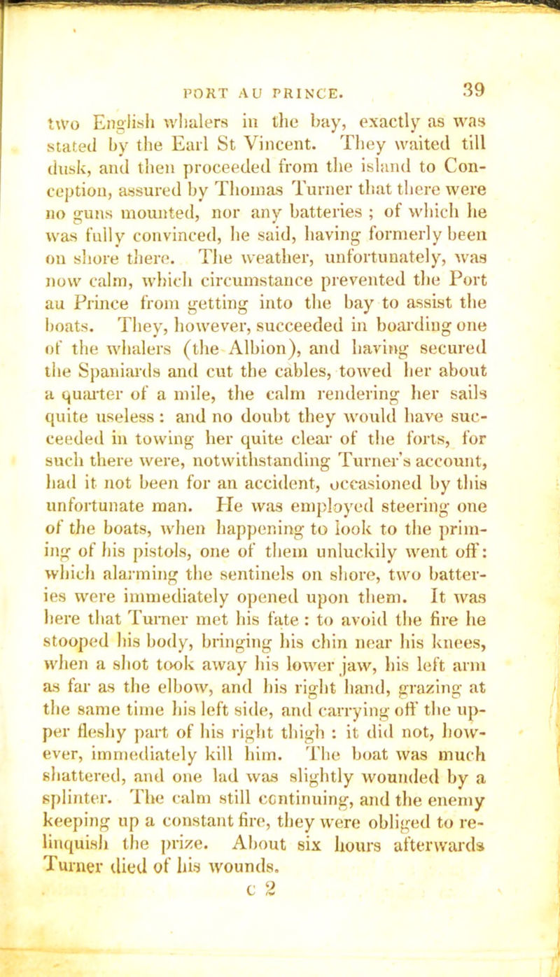 two English whalers in the bay, exactly as was stated by the Earl St Vincent. They waited till dusk, and then proceeded from the island to Con- ception, assured by Thomas Turner that there were no guns mounted, nor any batteries ; of which he was fully convinced, he said, having formerly been on shore there. The weather, unfortunately, was now calm, which circumstance prevented the Port au Prince from getting into the bay to assist the boats. They, however, succeeded in boarding one of the whalers (the Albion), and having secured the Spaniards and cut the cables, towed her about a quarter of a mile, the calm rendering her sails quite useless : and no doubt they would have suc- ceeded in towing her quite clear of the forts, for such there were, notwithstanding Turner’s account, had it not been for an accident, occasioned by this unfortunate man. He was employed steering one of the boats, when happening to look to the prim- ing of his pistols, one of them unluckily went off: which alarming the sentinels on shore, two batter- ies were immediately opened upon them. It was here that Turner met his fate: to avoid the fire he stooped his body, bringing his chin near his knees, when a shot took away his lower jaw, his left arm as far as the elbow, and his right hand, grazing at the same time his left side, and carrying off the up- per fleshy part of his right thigh : it did not, how- ever, immediately kill him. The boat was much shattered, and one lad was slightly wounded by a splinter. The calm still continuing, and the enemy keeping up a constant fire, they were obliged to re- linquish the prize. About six hours afterwards Turner died of his wounds. c 2