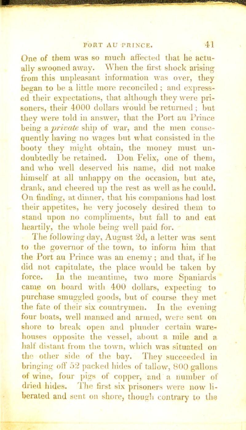 One of them was so much affected that lie actu- ally swooned away. When the hist shock arising from this unpleasant information was over, they began to be a little more reconciled; and express- ed their expectations, that although they were pri- soners, their 4000 dollars would be returned ; but they were told in answer, that the Port an Prince being a ■private ship of war, and the men conse- quently having no wages but what consisted in the booty they might obtain, the money must un- doubtedly be retained. Don Felix, one of them, and who well deserved his name, did not make liimself at all unhappy on the occasion, but ate, drank, and cheered up the rest as well as he could. On finding, at dinner, that his companions had lost their appetites, he very jocosely desired them to stand upon no compliments, but fall to and eat heartily, the whole being well paid for. The following day, August 2d, a letter was sent to the governor of the town, to inform him that the Port au Prince was an enemy; and that, if he did not capitulate, the place would be taken by force. In the meantime, two more Spaniards came on board with 400 dollars, expecting to purchase smuggled goods, but of course they met the fate of their six countrymen. In the evening four boats, well manned and armed, were sent on shore to break open and plunder certain ware- houses opposite the vessel, about a mile and a half distant from the town, which was situated on the other side of the bay. They succeeded in bringing off 52 packed hides of tallow, 800 gallons of wine, four pigs of copper, and a number of dried hides. 1 he first six prisoners were now li- berated and sent on shore, though contrary to the