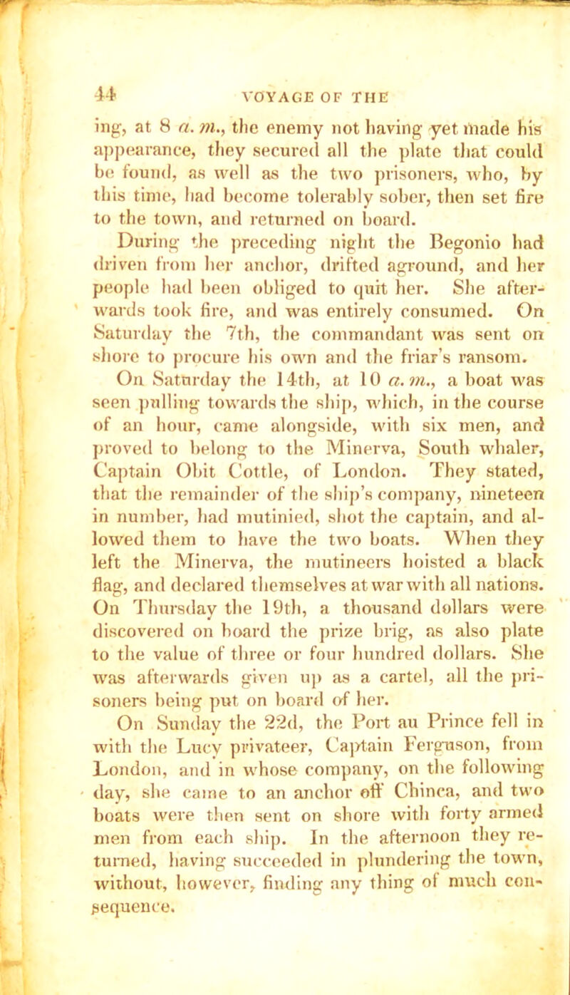 u ing, at 8 a. m., the enemy not having yet made his appearance, they secured all the plate that could be found, as well as the two prisoners, who, by this time, had become tolerably sober, then set fire to the town, and returned on board. During the preceding night the Begonio had driven from her anchor, drifted aground, and 1 un- people had been obliged to quit her. She after- wards took fire, and was entirely consumed. On Saturday the 7th, the commandant was sent on shore to procure his own and the friar’s ransom. On Saturday the 14th, at 10 a.m., a boat was seen pulling towards the ship, which, in the course of an hour, came alongside, with six men, and proved to belong to the Minerva, South whaler, Captain Obit Cottle, of London. They stated, that the remainder of the ship’s company, nineteen in number, had mutinied, shot the captain, and al- lowed them to have the two boats. When they left the Minerva, the mutineers hoisted a black flag, and declared themselves at war with all nat ions. On Thursday the 19th, a thousand dollars were discovered on board the prize brig, as also plate to the value of three or four hundred dollars. She was afterwards given up as a cartel, all the pri- soners being put on board of her. On Sunday the 22d, the Port au Prince fell in with the Lucy privateer, Captain Ferguson, from London, and in whose company, on the following day, she came to an anchor off Chinca, and two boats were then sent on shore with forty armed men from each ship. In the afternoon they re- turned, having succeeded in plundering the town, without, however, finding any thing ot much con- sequence.