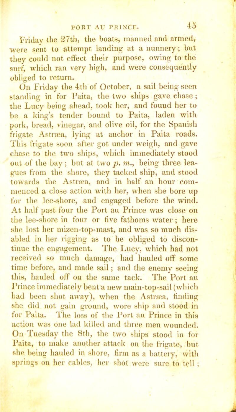 Friday the 27th, the boats, manned and armed, were sent to attempt landing at a nunnery; but they could not effect their purpose, owing to the surf, which ran very high, and were consequently obliged to return. On Friday the 4th of October, a sail being seen standing in for Paita, the two ships gave chase; the Lucy being ahead, took her, and found her to be a king’s tender bound to Paita, laden with pork, bread, vinegar, and olive oil, for the Spanish frigate Astrsea, lying at anchor in Paita roads. This frigate soon after got under weigh, and gave chase to the two ships, which immediately stood out of the bay; but at two p. m., being three lea- gues from the shore, they tacked ship, and stood towards the Astrsea, and in half an hour com- menced a close action with her, when she bore up for the lee-shore, and engaged before the wind. At half past four the Port au Prince was close on the lee-shore in four or five fathoms water; here she lost her mizen-top-mast, and was so much dis- abled in her rigging as to be obliged to discon- tinue the engagement. The Lucy, which had not received so much damage, had hauled off some time before, and made sail; and the enemy seeing this, hauled off on the same tack. The Port au Prince immediately bent a new main-top-sail (which had been shot away), when the Astrsea, finding she did not gain ground, wore ship and stood in for Paita. The loss of the Port au Prince in this action was one lad killed and three men wounded. On Tuesday the 8th, the two ships stood in for Paita, to make another attack on the frigate, but she being hauled in shore, firm as a battery, with springs on her cables, her shot were sure to tell;