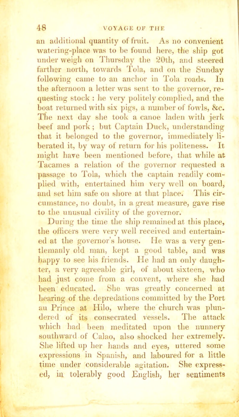 an additional quantity of fruit. As no convenient watering-place was to be found here, the ship got under weigh on Thursday the 20th, and steered farther north, towards Tola, and on the Sunday following came to an anchor in Tola roads. In the afternoon a letter was sent to the governor, re- questing stock : he very politely complied, and the boat returned with six pigs, a number of fowls, &c. The next day she took a canoe laden with jerk beef and pork ; but Captain Duck, understanding that it belonged to the governor, immediately li- berated it, by way of return for bis politeness. It might have been mentioned before, that while at Tacames a relation of the governor requested a passage to Tola, which the captain readily com- plied with, entertained him very well on board, and set him safe on shore at that place. This cir- cumstance, no doubt, in a great measure, gave rise to the unusual civility of the governor. During the time the ship remained at this place, the officers were very well received and entertain- ed at the governor’s house. Me was a very gen- tlemanly old man, kept a good table, and was happy to see his friends. He had an only daugh- ter, a very agreeable girl, of about sixteen, who had just come from a convent, where she had been educated. She was greatly concerned at hearing of the depredations committed by the Port au Prince at Hilo, where the church was plun- dered of its consecrated vessels. The attack which had been meditated upon the nunnery southward of Calao, also shocked her extremely. She lifted up her hands and eyes, uttered some expressions in Spanish, and laboured for a little time under considerable agitation. She express- ed, in tolerably good English, her sentiments