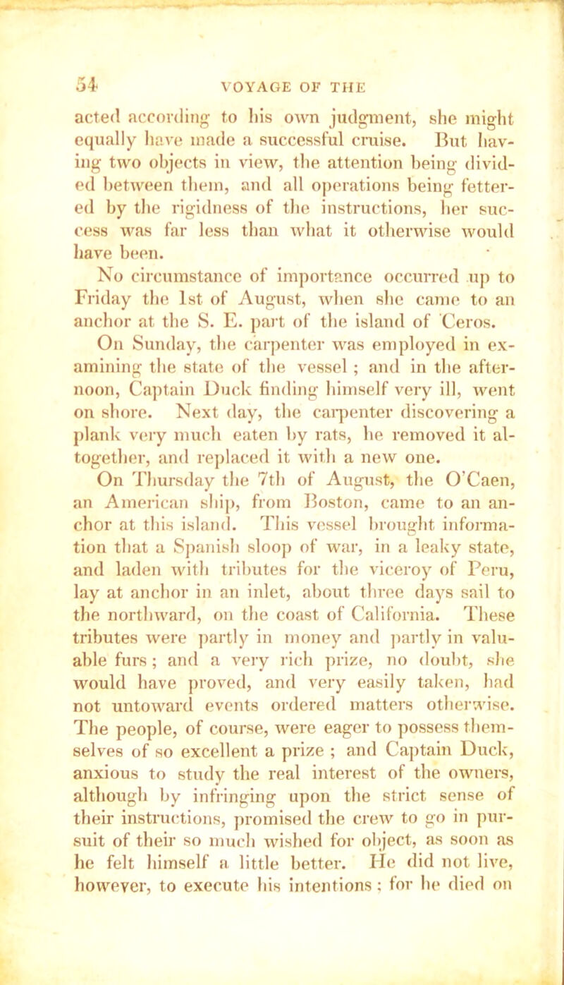 acted according to his own judgment, she might equally have made a successful cruise. But hav- ing two objects in view, the attention being divid- ed between them, and all operations being fetter- ed by the rigidness of the instructions, her suc- cess was far less than what it otherwise would have been. No circumstance of importance occurred up to Friday the 1st of August, when she came to an anchor at the S. E. part of the island of Ceros. On Sunday, the carpenter was employed in ex- amining the state of the vessel; and in the after- noon, Captain Duck finding himself very ill, went on shore. Next day, the carpenter discovering a plank very much eaten by rats, he removed it al- together, and replaced it with a new one. On Thursday the 7th of August, the O’Caen, an American ship, from Boston, came to an an- chor at this island. This vessel brought informa- tion that a Spanish sloop of war, in a leaky state, and laden with tributes for the viceroy of Peru, lay at anchor in an inlet, about three days sail to the northward, on the coast of California. These tributes were partly in money and partly in valu- able furs; and a very rich prize, no doubt, she would have proved, and very easily taken, had not untoward events ordered matters otherwise. The people, of course, were eager to possess them- selves of so excellent a prize ; and Captain Duck, anxious to study the real interest of the owners, although by infringing upon the strict sense of then instructions, promised the crew to go in pur- suit of their so much wished for object, as soon as he felt himself a little better. He did not live, however, to execute his intentions; for he died on