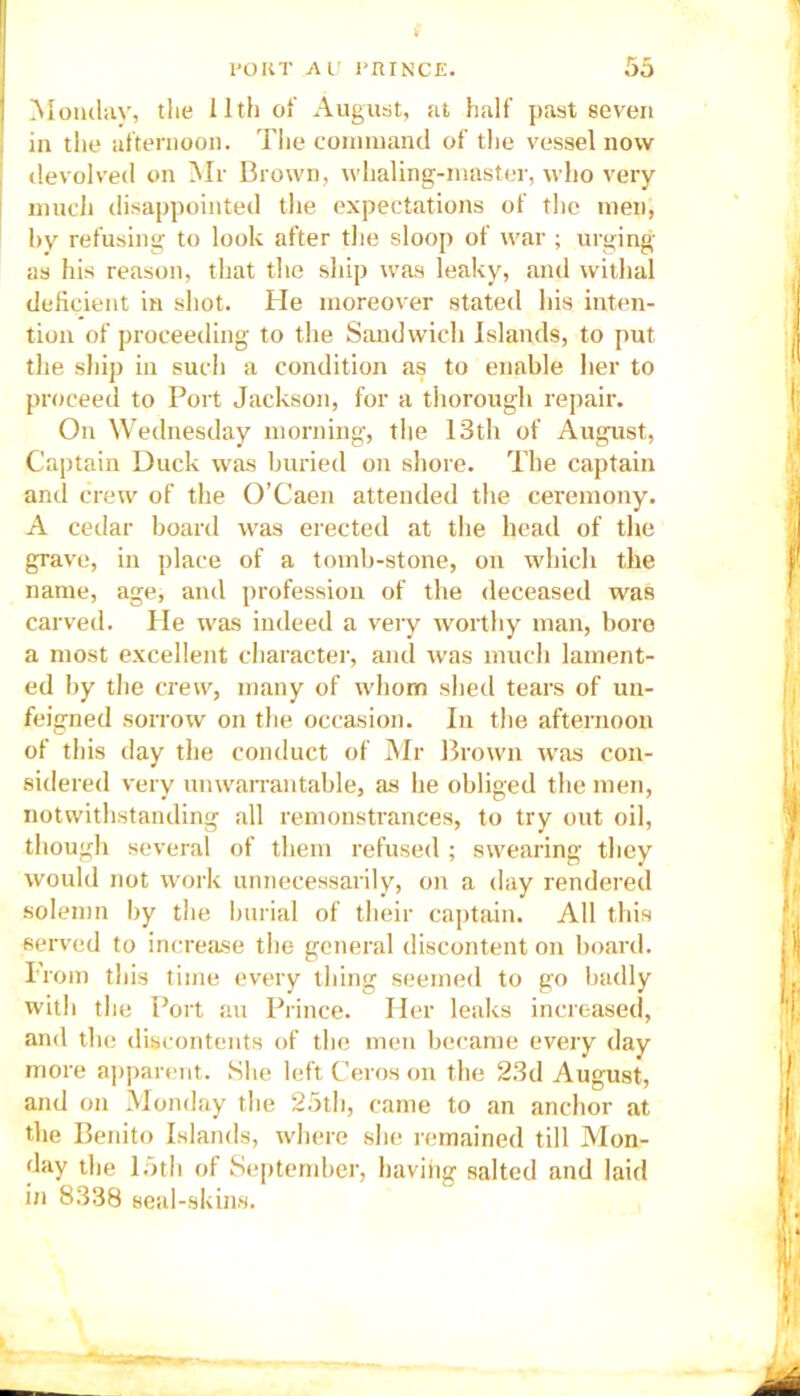 Monday, the 11th of August, at half past seven in the afternoon. The command of the vessel now devolved on Mr Brown, whaling-master, who very much disappointed the expectations of the men, by refusing to look after the sloop of war ; urging as his reason, that the ship was leaky, and withal deficient in shot. He moreover stated his inten- tion of proceeding to the Sandwich Islands, to put the ship in such a condition as to enable her to proceed to Port Jackson, for a thorough repair. On Wednesday morning, the 13th of August, Captain Duck was buried on shore. The captain and crew of the O’Caen attended the ceremony. A cedar board was erected at the head of the grave, in place of a tomb-stone, on which the name, age, and profession of the deceased was carved. He was indeed a very worthy man, boro a most excellent character, and was much lament- ed by the crew, many of whom shed tears of un- feigned sorrow on the occasion. In the afternoon of this day the conduct of Mr Brown was con- sidered very unwarrantable, as he obliged the men, notwithstanding all remonstrances, to try out oil, though several of them refused ; swearing they would not work unnecessarily, on a day rendered solemn by the burial of their captain. All this served to increase the general discontent on board. Prom this time every thing seemed to go badly with the Port au Prince. Her leaks increased, and the discontents of the men became every day more apparent. She left Ceros on the 23d August, and on Monday the 25th, came to an anchor at the Benito Islands, where she remained till Mon- day the 15th of September, having salted and laid in 8338 seal-skins.