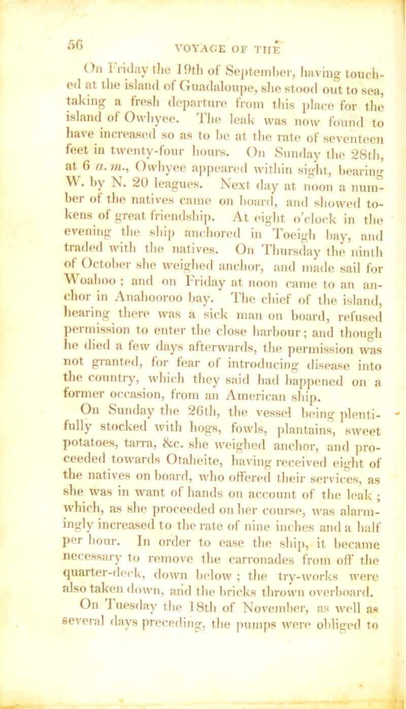 50 On Iriday tlic 19th of September, having touch- ed at tlie island of Guadaloupe, she stood out to sea, taking a fresh departure from this place for the island of Ovvhyee. The leak was now found to have increased so as to he at the rate of seventeen feet in twenty-four hours. On Sunday the 28th, at 6 a. 7ii., Owhyee appeared within sight, bearing W. by N. 20 leagues. Next day at noon a num- ber of the natives came on board, and showed to- kens of great friendship. At eight o’clock in the evening the ship anchored in Toeigh bay, and traded with the natives. On 1 hursday the ninth of October she weighed anchor, and made sail for Woahoo ; and on Friday at noon came to an an- chor in Anahooroo bay. The chief of the island, hearing there was a sick man on board, refused permission to enter the close harbour; and though he died a few days afterwards, the permission was not granted, for fear of introducing disease into the country, which they said had happened on a former occasion, from an American ship. On Sunday the 26th, the vessel being plenti- fully stocked with hogs, fowls, plantains, sweet potatoes, tarra, &tc. she weighed anchor, and pro- ceeded towards Otaheite, having received eight of the natives on board, who offered their services, as she was in want of hands on account of the leak ; which, as she proceeded on her course, was alarm- ingly increased to the rate of nine inches and a half per hour. In order to ease the ship, it became necessary to remove the carronades from off the quarter-deck, down below ; the try-works were also taken down, arid the bricks thrown overboard. On Tuesday the 18th of November, as well as several days preceding, the pumps were obliged to