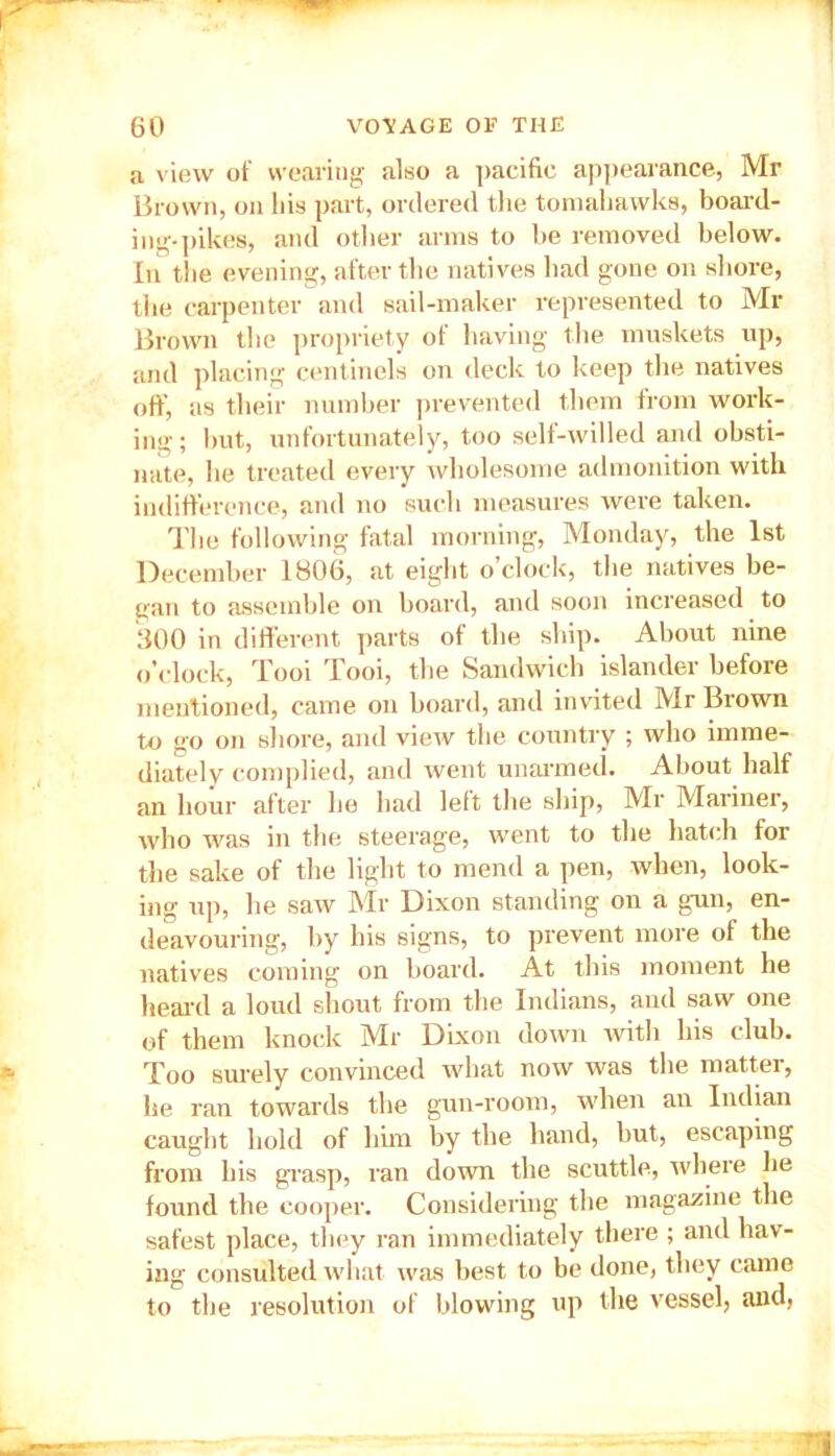 a view of wearing also a pacific appearance, Mr Brown, on liis pai-t, ordered tlie tomalmwks, board- ing-pikes, and other arms to be removed below. In tlie evening, after the natives had gone on shore, the carpenter and sail-maker represented to Mi- Brown the propriety of having the muskets up, and placing centinels on deck to keep the natives off, as their number prevented them from work- ing; but, unfortunately, too self-willed and obsti- nate, he treated every wholesome admonition with indifference, and no such measures were taken. The following fatal morning, Monday, the 1st December 1806, at eight o’clock, the natives be- gan to assemble on board, and soon increased to 300 in different parts of the ship. About nine o’clock, Tooi Tooi, the Sandwich islander before mentioned, came on board, and invited Mr Brown to go on shore, and view the country ; who imme- diately complied, and went unarmed. About half an hour after he had left the ship, Mr Mariner, who was in the steerage, went to the hatch for the sake of the light to mend a pen, when, look- ing up, he saw Mr Dixon standing on a gun, en- deavouring, by his signs, to prevent more of the natives coming on board. At this moment he heard a loud shout from the Indians, and saw one of them knock Mr Dixon down with his club. Too surely convinced what now was the matter, he ran towards the gun-room, when an Indian caught hold of him by the hand, but, escaping from his grasp, ran down the scuttle, where lie found the cooper. Considering the magazine the safest place, they ran immediately there ; and hav- ing consulted what was best to be done, they came to the resolution of blowing up the vessel, and,