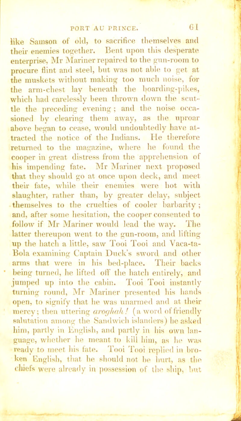 Gi like Samson of old, to sacrifice themselves and their enemies together. Bent upon this desperate enterprise, Mr Mariner repaired to the gun-room to procure flint and steel, but was not able to get at the muskets without making too much noise, for the arm-chest lay beneath the boarding-pikes, which had carelessly been thrown down the scut- tle the preceding evening; and the noise occa- sioned by clearing them away, as the uproar above began to cease, would undoubtedly have at- tracted the notice of the Indians. He therefore returned to the magazine, where he found the cooper in great distress from the apprehension of his impending fate. Mr Mariner next proposed that they should go at once upon deck, and meet their fate, while their enemies were hot with slaughter, rather than, by greater delay, subject themselves to the cruelties of cooler barbarity ; and, after some hesitation, the cooper consented to follow if Mr Mariner would lead the way. The latter thereupon went to the gun-room, and lifting up the hatch a little, saw Tooi Tooi and Vaca-ta- Bola examining Captain Duck’s sword and other arms that were in his bed-place. Their backs being turned, he lifted off the hatch entirely, and jumped up into the cabin. Tooi Tooi instantly turning round, Mr Mariner presented his hands open, to signify that he was unarmed and at their mercy; then uttering aroghah! (a word of friendly salutation among the Sandwich islanders) he asked him, partly in English, and partly in his own lan- guage, whether he meant to kill him, as lie was ready to meet his fate. Tooi Tooi replied in bro- ken English, that he should not be hurt, as the chiefs were already in possession of the ship, but