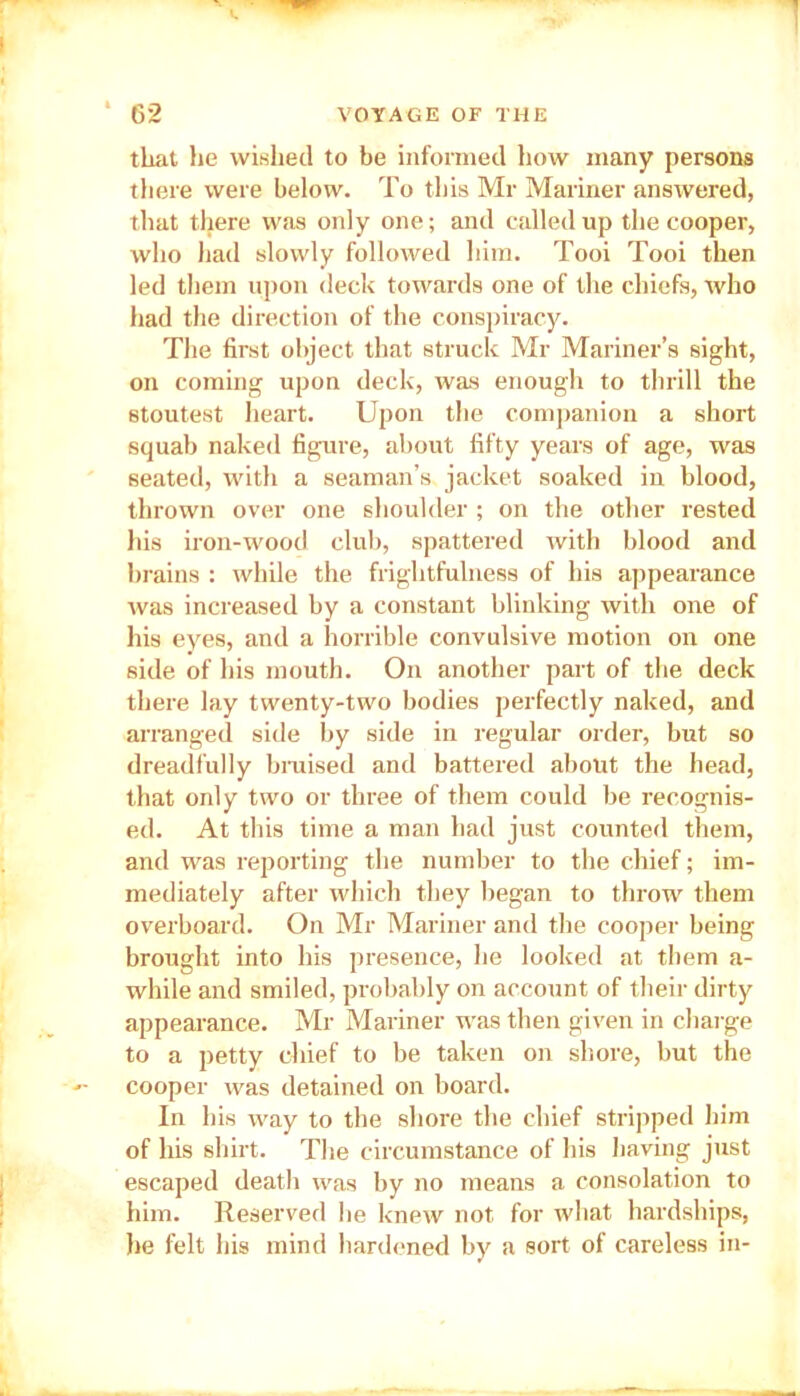 that he wished to be informed how many persons there were below. To this Mr Mariner answered, that there was only one; and called up the cooper, who had slowly followed him. Tooi Tooi then led them upon deck towards one of the chiefs, who had the direction of the conspiracy. The first object that struck Mr Mariner’s sight, on coming upon deck, was enough to thrill the stoutest heart. Upon the companion a short squab naked figure, about fifty years of age, was seated, with a seaman’s jacket soaked in blood, thrown over one shoulder ; on the other rested his iron-wood club, spattered with blood and brains : while the frightfulness of his appearance was increased by a constant blinking with one of his eyes, and a horrible convulsive motion on one side of his mouth. On another part of the deck there lay twenty-two bodies perfectly naked, and arranged side by side in regular order, but so dreadfully braised and battered about the head, that only two or three of them could be recognis- ed. At this time a man had just counted them, and was reporting the number to the chief; im- mediately after which they began to throw them overboard. On Mr Mariner and the cooper being brought into his presence, he looked at them a- while and smiled, probably on account of their dirty appearance. Mr Mariner was then given in charge to a petty chief to be taken on shore, but the cooper was detained on board. In his way to the shore the chief stripped him of his shirt. The circumstance of his having just escaped death was by no means a consolation to him. Reserved he knew not for what hardships, he felt his mind hardened by a sort of careless in-