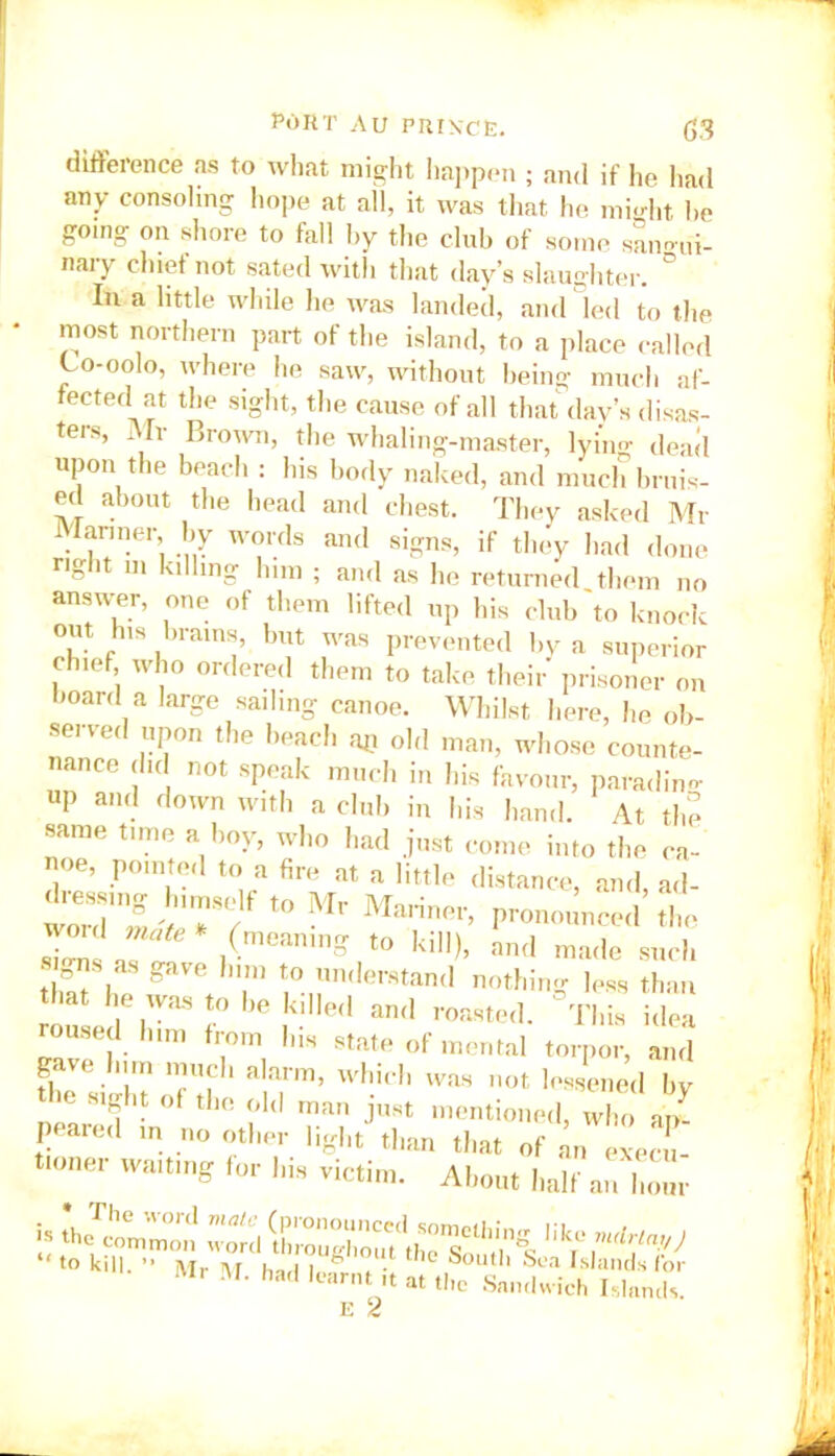 difference as to what might happen ; and if he had any consoling hope at all, it was that he might he going on shore to fall by the club of some samnii- nary chief not sated with that day’s slaughter. ° In a little while he was landed, and led to the most northern part of the island, to a place called Co-oolo, where he saw, without being much af- fected at the sight, the cause of all that day’s disas- ters, Mr Brown, the whaling-master, lying dead upon the beach : his body naked, and much bruis- ed about the head and chest. They asked Mr Mariner, by words and signs, if they had done right m killing him ; and as he returned them no answer, one of them lifted up his club to knock out his brains, but was prevented by a superior chief who ordered them to take their prisoner on board a large sailing canoe. Whilst here, he ob- served upon the beach aj? old man, whose counte- nance did not speak much in his favour, parading up and down with a club in his hand. At the same time a boy, who had just come into the ca- noe, pointed to a fire at a little distance, and, ad- woMU2 vTf t0 M,‘ MaHnOT> pronounced the = ^. (meaning to kill), and made such tlS h gflVe T f,° ™<Ierstand netting less than that he was to be killed and roasted. This idea roused him from his state of mental torpor, and gave him much alarm, which was not lessened by tl-e sight of the old man just mentioned, who uZ peared m no other light than that of LnelZ tionei waiting for his victim. About half an hour I'll M. had learnt ,t at the Sandwich Islands. E 2