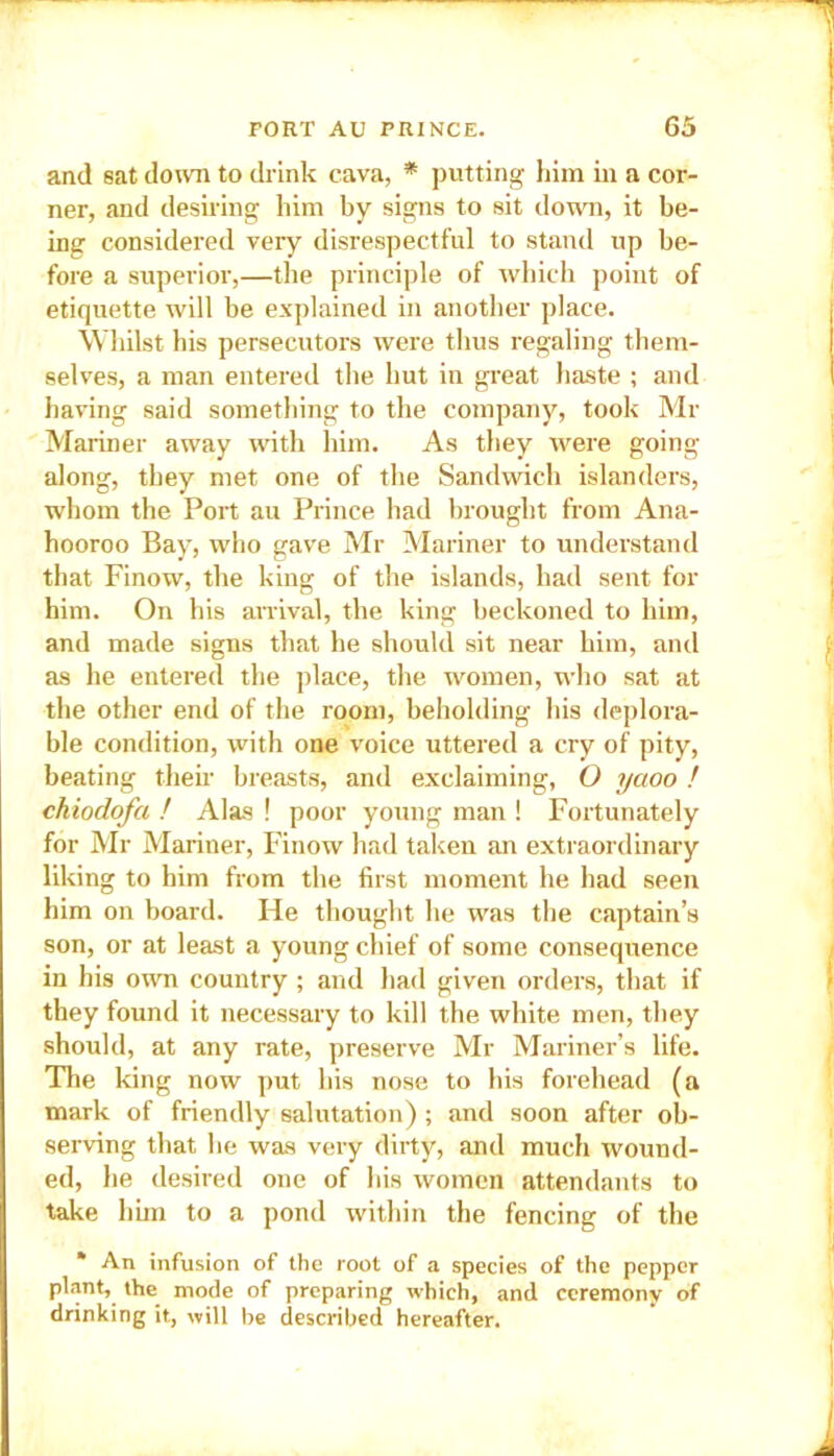 and sat down to drink cava, * putting him in a cor- ner, and desiring him by signs to sit down, it be- ing considered very disrespectful to stand up be- fore a superior,—the principle of which point of etiquette will be explained in another place. Whilst his persecutors were thus regaling them- selves, a man entered the hut in great haste ; and having said something to the company, took Mr Mariner away with him. As they were going along, they met one of the Sandwich islanders, whom the Port au Prince had brought from Ana- hooroo Bay, who gave Mr Mariner to understand that Finow, the king of the islands, had sent for him. On his arrival, the king beckoned to him, and made signs that he should sit near him, and as he entered the place, the women, who sat at the other end of the room, beholding his deplora- ble condition, with one voice uttered a cry of pity, beating their breasts, and exclaiming, O yaoo ! chiodofci ! Alas ! poor young man ! Fortunately for Mr Mariner, Finow had taken an extraordinary liking to him from the first moment he had seen him on board. He thought he was the captain’s son, or at least a young chief of some consequence in his own country ; and had given orders, that if they found it necessary to kill the white men, they should, at any rate, preserve Mr Mariner’s life. The king now put his nose to his forehead (a mark of friendly salutation) ; and soon after ob- serving that he was very dirty, and much wound- ed, he desired one of his women attendants to take him to a pond within the fencing of the * An infusion of the root of a species of the pepper plant, the mode of preparing which, and ceremony of drinking it, will be described hereafter.