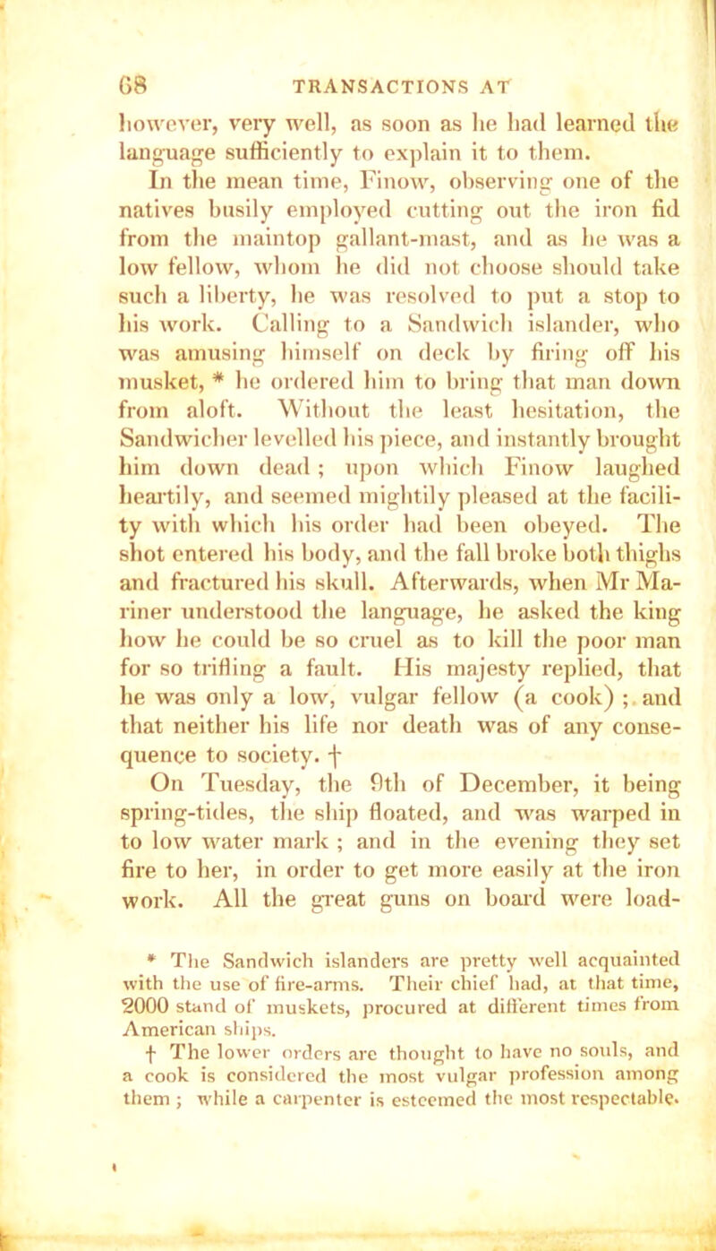 however, very well, as soon as he had learned the language sufficiently to explain it to them. In the mean time, Finow, observing one of the natives busily employed cutting out the iron fid from the maintop gallant-mast, and as he was a low fellow, whom he did not choose should take such a liberty, he was resolved to put a stop to his work. Calling to a Sandwich islander, who was amusing himself on deck by firing off his musket, * he ordered him to bring that man down from aloft. Without the least hesitation, the Sandwicher levelled his piece, and instantly brought him down dead; upon which Finow laughed heartily, and seemed mightily pleased at the facili- ty with which his order had been obeyed. The shot entered his body, and the fall broke both thighs and fractured his skull. Afterwards, when Mr Ma- riner understood the language, he asked the king how he could be so cruel as to kill the poor man for so trifling a fault. His majesty replied, that he was only a low, vulgar fellow (a cook) ; and that neither his life nor death was of any conse- quence to society, j- On Tuesday, the 9th of December, it being spring-tides, the ship floated, and was warped in to low water mark ; and in the evening they set fire to her, in order to get more easily at the iron work. All the great guns on board were load- * The Sandwich islanders are pretty well acquainted with the use of fire-arms. Their chief had, at that time, 2000 stand of muskets, procured at different times from American ships. f The lower orders are thought to have no souls, and a cook is considered the most vulgar profession among them ; while a carpenter is esteemed the most respectable.