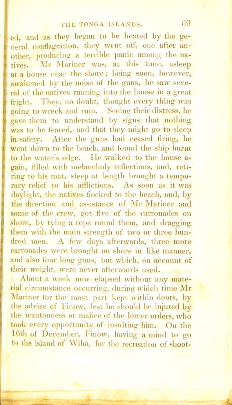 ed, and as they began to be heated by the ge- neral conflagration, they went off, one after an- other, producing a terrible panic among the na- tives. Mr Mariner was, at this time, asleep at a house near the shore; being soon, however, awakened by the noise of the guns, he saw seve- ral of the natives running into the house in a great fright. They, no doubt, thought every tiling was going to wreck and ruin. Seeing their distress, he gave them to understand by signs that nothing was to be feared, and that they might go to sleep in safety. After the guns had ceased firing, he went down to the beach, and found the ship burnt to the water’s edge. He walked to the house a- gain, filled with melancholy reflections, and, reti- ring to his mat, sleep at length brought a tempo- rary relief to bis afflictions. As soon as it was daylight, the natives flocked to the beach, and, by the direction and assistance of Mr Mariner and some of the crew, got five of the carronades on shore, by tying a rope round them, and dragging them with the main strength of two or three hun- dred men. A few days afterwards, three more carronades were brought on shore in like manner, and also four long guns, but which, on account of their weight, were never afterwards used. About a week now elapsed without any mate- rial circumstance occurring, during which time Mr Mariner for the most part kept within doors, by the advice of Finow, lest he should be injured by the wantonness or malice of the lower orders, who took every opportunity of insulting him. On the 16th of December, Finow, having a mind to go to the island of Wiha, for the recreation of shoot-