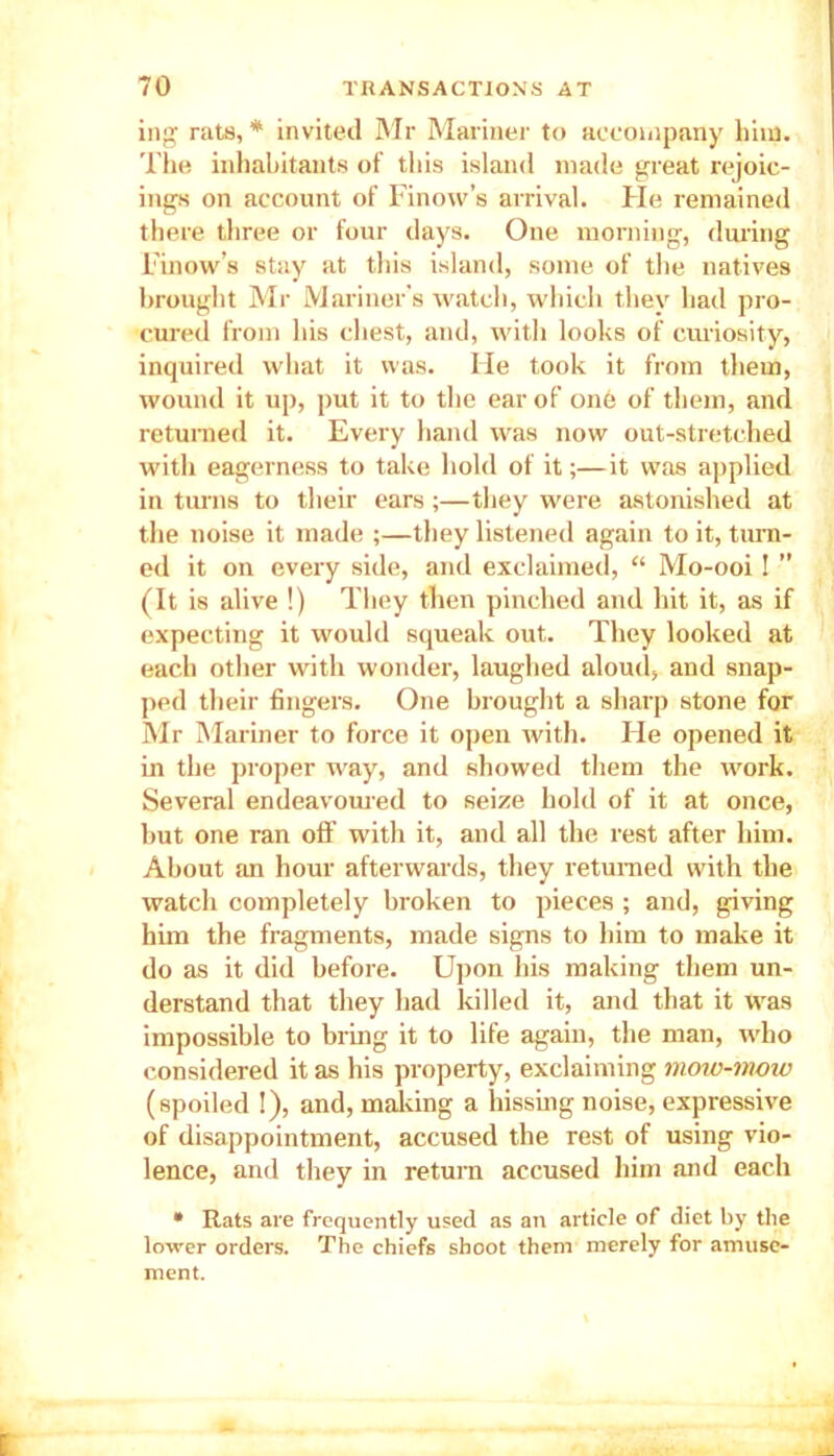 ing rats, * invited Mr Mariner to accompany him. The inhabitants of this island made great rejoic- ings on account of Finow’s arrival. Fie remained there three or four days. One morning, during Finow’s stay at this island, some of the natives brought Mr Mariner’s watch, which they had pro- cured from his chest, and, with looks of curiosity, inquired what it was. He took it from them, wound it up, put it to the ear of one of them, and returned it. Every hand was now out-stretched with eagerness to take hold of it;—it was applied in turns to their ears;—they were astonished at the noise it made ;—they listened again to it, turn- ed it on every side, and exclaimed, “ Mo-ooi I ” (It is alive !) They then pinched and hit it, as if expecting it would squeak out. They looked at each other with wonder, laughed aloud, and snap- ped their fingers. One brought a sharp stone for Mr Mariner to force it open with. He opened it in the proper way, and showed them the work. Several endeavoured to seize hold of it at once, but one ran off with it, and all the rest after him. About an hour afterwards, they returned with the watch completely broken to pieces ; and, giving him the fragments, made signs to him to make it do as it did before. Upon his making them un- derstand that they had killed it, and that it was impossible to bring it to life again, the man, who considered it as his property, exclaiming moio-mmo (spoiled !), and, making a hissing noise, expressive of disappointment, accused the rest of using vio- lence, and they in return accused him and each • Rats are frequently used as an article of diet by the lower orders. The chiefs shoot them merely for amuse- ment.