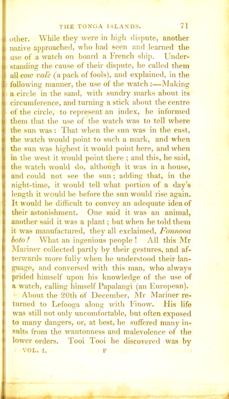 other. While they were in high dispute, another native approached, who had seen and learned the use of a watch on board a trench ship. Under- standing the cause of their dispute, he called them all cow vale (a pack of fools), and explained, in the following manner, the use of the watch :—Making a circle in the sand, with sundry marks about its circumference, and turning a stick about the centre of the circle, to represent an index, lie informed them that the use of the watch was to tell where the sun was: That when the sun was in the east, the watch would point to such a mark, and when the sun was highest it would point here, and when in the west it would point there ; and this, he said, the watch would do, although it was in a house, and could not see the sun; adding that, in the night-time, it would tell what portion of a day’s length it would be before the sun would rise again. It would be difficult to convey an adequate idea of their astonishment. One said it was an animal, another said it was a plant; but when he told them it was manufactured, they all exclaimed, Fonnooa boto ! What an ingenious people ! All this Mr Mariner collected partly by their gestures, and af- terwards more fully when he understood their lan- guage, and conversed with this man, who always prided himself upon his knowledge of the use of a watch, calling himself Papalangi (an European). About the 20th of December, Mr Mariner re- turned to Lefooga along with Finow. His life was still not only uncomfortable, but often exposed to many dangers, or, at best, he suffered many in- sults from the wantonness and malevolence of the lower orders. Tooi Tooi he discovered was by VOL. I. F