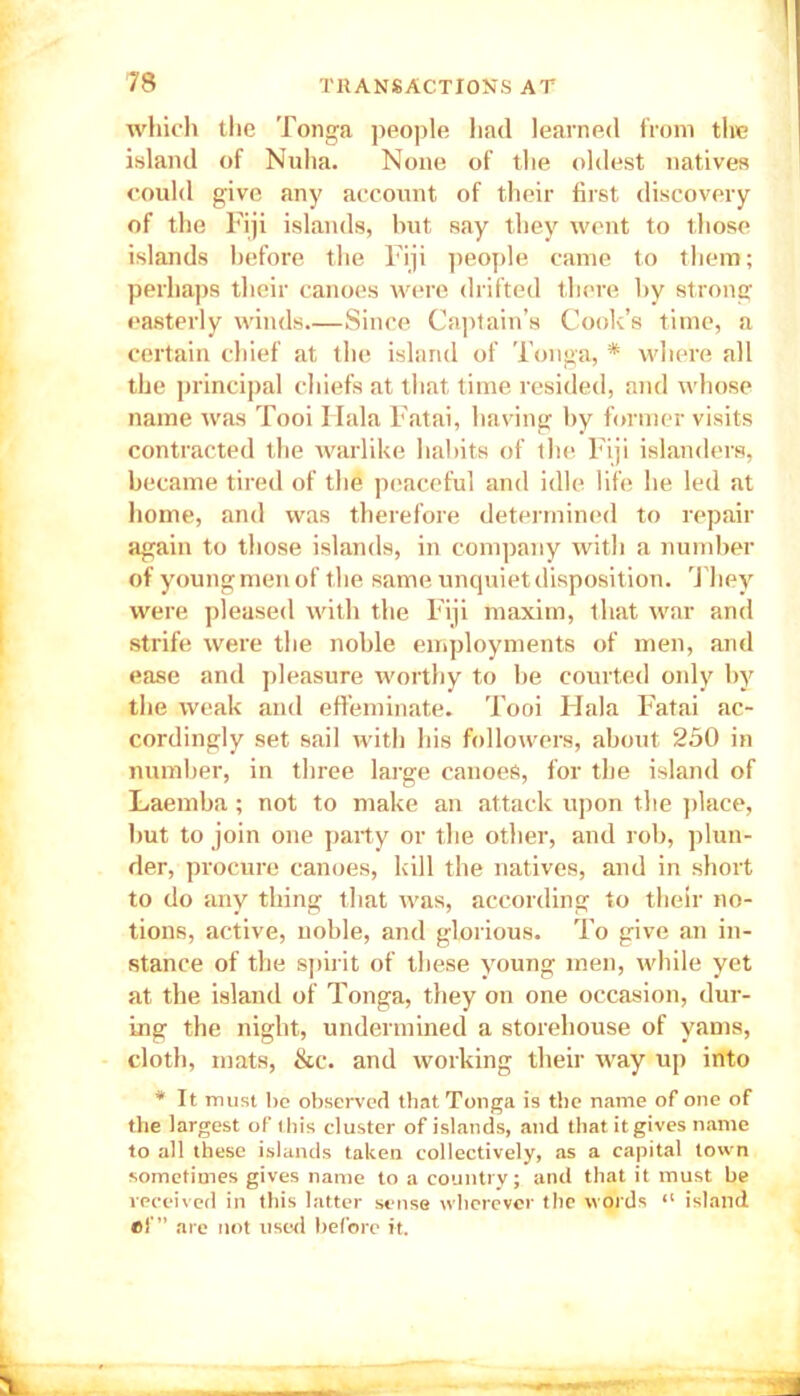 which the Tonga people had learned from the island of Nuha. None of the oldest natives could give any account of their first discovery of the Fiji islands, but say they went to those islands before the Fiji people came to them; perhaps their canoes were drifted there by strong easterly winds Since Captain’s Cook’s time, a certain chief at the island of Tonga, * where all the principal chiefs at that time resided, and whose name was Tooi Hala Fatai, having by former visits contracted the warlike habits of the Fiji islanders, became tired of the peaceful and idle life he led at home, and was therefore determined to repair again to those islands, in company with a number of youngmen of the same unquiet disposition. They were pleased with the Fiji maxim, that war and strife were the noble employments of men, and ease and pleasure worthy to be courted only by the weak and effeminate. Tooi Hala Fatai ac- cordingly set sail with his followers, about 250 in number, in three large canoes, for the island of Laemba; not to make an attack upon the place, but to join one party or the other, and rob, plun- der, procure canoes, kill the natives, and in short to do any thing that was, according to their no- tions, active, noble, and glorious. To give an in- stance of the spirit of these young men, while yet at the island of Tonga, they on one occasion, dur- ing the night, undermined a storehouse of yams, cloth, mats, &c. and working their way up into * It must l)o observed that Tonga is the name of one of the largest of this cluster of islands, and that itgives name to all these islands taken collectively, as a capital town sometimes gives name to a country; and that it must he received in this latter sense wherever the words “ island ef” are not used before it.