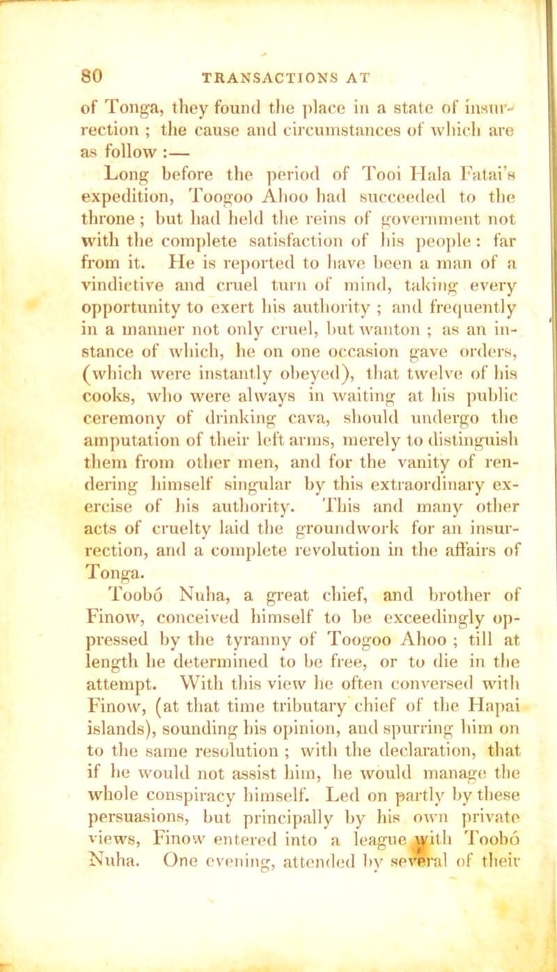 of Tonga, they found the place in a state of insur- rection ; the cause and circumstances of which are as follow:— Long before the period of Tooi Hala Fatai’s expedition, Toogoo Ahoo had succeeded to the throne; but had held the reins of government not with the complete satisfaction of his people: far from it. He is reported to have been a man of a vindictive and cruel turn of mind, taking every opportunity to exert his authority ; and frequently in a manner not only cruel, but wanton ; as an in- stance of which, he on one occasion gave orders, (which were instantly obeyed), that twelve of his cooks, who were always in waiting at his public ceremony of drinking cava, should undergo the amputation of their left arms, merely to distinguish them from other men, and for the vanity of ren- dering himself singular by this extraordinary ex- ercise of his authority. This and many other acts of cruelty laid the groundwork for an insur- rection, and a complete revolution in the affairs of Tonga. Toobo Nuha, a great chief, and brother of Finow, conceived himself to be exceedingly op- pressed by the tyranny of Toogoo Ahoo ; till at length he determined to be free, or to die in the attempt. With this view he often conversed with Finow, (at that time tributary chief of the Hapai islands), sounding his opinion, and spurring him on to the same resolution ; with the declaration, that if he would not assist him, he would manage the whole conspiracy himself. Led on partly by these persuasions, but principally by his own private views, Finow entered into a league with Toobo Nuha. One evening, attended by se *ral of their