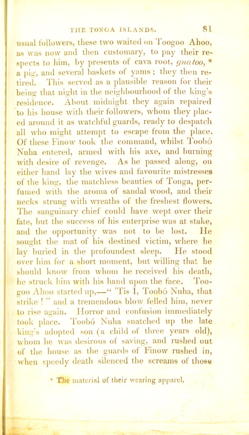 usual followers, these two waited on Toogoo Ahoo, as was now and then customary, to pay their re- spects to him, by presents of cava root, gnatoo, * a pig, and several baskets of yams ; they then re- tired. This served as a plausible reason for their being that night in the neighbourhood of the king’s residence. About midnight they again repaired to his house with their followers, whom they plac- ed around it as watchful guards, ready to despatch all who might attempt to escape from the place. Of these Finow took the command, whilst Toobo Nuha entered, armed with his axe, and burning with desire of revenge. As he passed along, on either hand lay the wives and favourite mistresses of the king, the matchless beauties of Tonga, per- fumed with the aroma of sandal wood, and their necks strung with wreaths of the freshest flowers. The sanguinary chief could have wept over their fate, but the success of his enterprise was at stake, and the opportunity was not to be lost. Ide sought the mat of his destined victim, where he lay buried in the profoundest sleep. Fie stood over him for a short moment, but willing that he should know from whom he received his death, he struck him with his hand upon the face. Too- goo Ahoo started up,—“ ’Tis I, Toobo Nuha, that strike ! ” and a tremendous blow felled him, never to rise again. Horror and confusion immediately took place. Toobo Nuha snatched up the late king’s adopted son (a child of three years old), whom he was desirous of saving, and rushed out of the house as the guards of Finow rushed in, when speedy death silenced the screams of those ’ The material of their wearing apparel.
