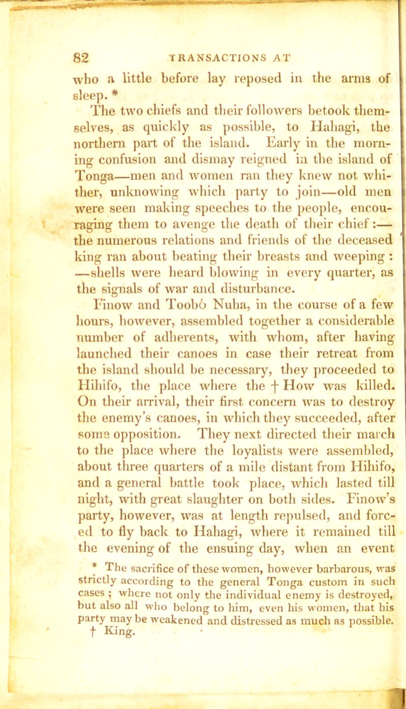 who a little before lay reposed in the arms of sleep. * The two chiefs and their followers betook them- selves, as quickly as possible, to Hahagi, the northern part of the island. Early in the morn- ing confusion and dismay reigned in the island of Tonga—men and women ran they knew not whi- ther, unknowing which party to join—old men were seen making speeches to the people, encou- raging them to avenge the death of their chief:— the numerous relations and friends of the deceased king ran about beating their breasts and weeping : —shells were heard blowing in every quarter, as the signals of war and disturbance. Finow and Toobo Nuha, in the course of a few hours, however, assembled together a considerable number of adherents, with whom, after having- launched their canoes in case their retreat from the island should be necessary, they proceeded to Hihifo, the place where the j- How was killed. On their arrival, their first concern was to destroy the enemy’s canoes, in which they succeeded, after some opposition. They next directed their march to the place where the loyalists were assembled, about three quarters of a mile distant from Hihifo, and a general battle took place, which lasted till night, with great slaughter on both sides. Finow’s party, however, was at length repulsed, and forc- ed to fly back to Hahagi, where it remained till the evening of the ensuing day, when an event * The sacrifice of these women, however barbarous, was strictly according to the general Tonga custom in such cases ; where not only the individual enemy is destroyed, but also all who belong to him, even his women, that his party may be weakened and distressed as much as possible. t King.