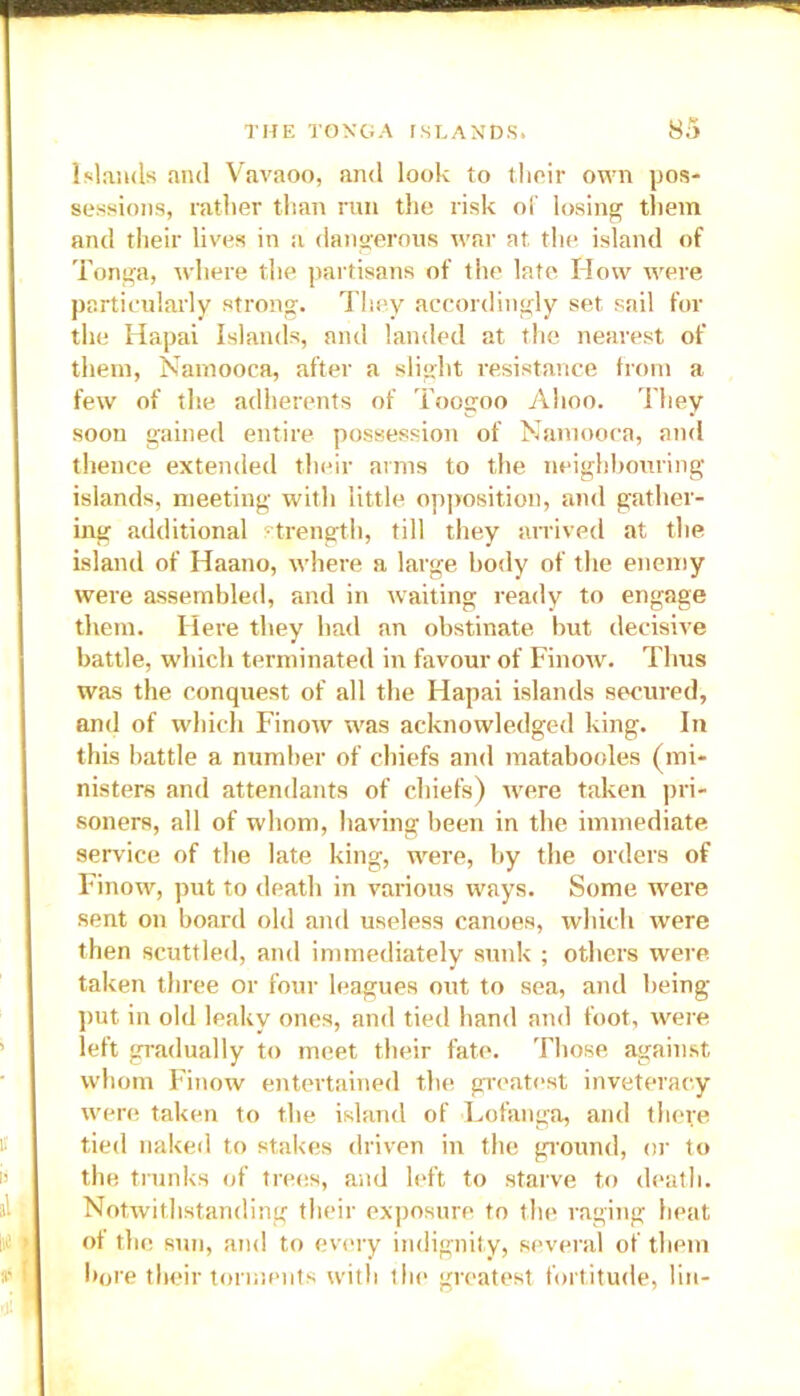 .% v-ow**.'**-*;:- Islands and Vavaoo, and look to their own pos- sessions, rather than ran the risk of losing them and their lives in a dangerous war at the island of Tonga, where the partisans of the late How were particularly strong. They accordingly set sail for the Hapai Islands, and landed at the nearest of them, Namooca, after a slight resistance from a few of the adherents of Toogoo Alioo. They soon gained entire possession of Namooca, and thence extended their arms to the neighbouring islands, meeting with little opposition, and gather- ing additional strength, till they arrived at the island of Haano, where a large body of the enemy were assembled, and in waiting ready to engage them. Here they had an obstinate but decisive battle, which terminated in favour of Finow. Thus was the conquest of all the Hapai islands secured, and of which Finow was acknowledged king. In this battle a number of chiefs and matabooles (mi- nisters and attendants of chiefs) rvere taken pri- soners, all of whom, having been in the immediate service of the late king, were, by the orders of Finow, put to death in various ways. Some were sent on board old and useless canoes, which were then scuttled, and immediately sunk ; others were taken three or four leagues out to sea, and being put in old leaky ones, and tied hand and foot, were left gradually to meet their fate. Those against whom Finow entertained the greatest inveteracy were taken to the island of Lofanga, and there tied naked to stakes driven in the ground, or to the trunks of trees, and left to starve to death. Notwithstanding their exposure to the raging heat of the sun, and to every indignity, several of them bore their torments with the greatest fortitude, 1 in-