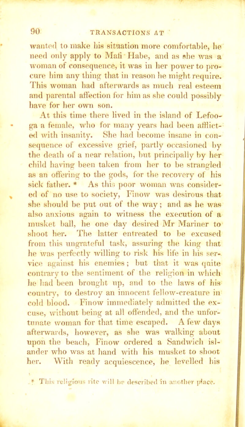 wanted to make his situation more comfortable, be need only apply to Mali Habe, and as she was a woman of consequence, it was in her power to pro- cure him any thing that in reason be might require. This woman bad afterwards as much real esteem and parental affection for him as she could possibly have for her own son. At this time there lived in the island of Lefoo- ga a female, who for many years had been afflict- ed with insanity. She had become insane in con- sequence of excessive grief, partly occasioned by the death of a near relation, but principally by her child having been taken from her to be strangled as an offering to the gods, for the recovery of his sick father. * As this poor woman was consider- ed of no use to society, Finow was desirous that she should be put out of the way; and as lie was also anxious again to witness the execution of a musket ball, he one day desired Mr Mariner to shoot her. The latter entreated to be excused from this ungrateful task, assuring the king that he was perfectly willing to risk his life in his ser- vice against his enemies; but that it was quite contrary to the sentiment of the religion in which he had been brought up, and to the laws of his country, to destroy an innocent fellow-creature in cold blood. Finow immediately admitted the ex- cuse, without being at all offended, and the unfor- tunate woman for that time escaped. A few days afterwards, however, as she was walking about upon the beach, Finow ordered a Sandwich isl- ander who was at hand with his musket to shoot her. With ready acquiescence, he levelled his f This religious rite will he described in another place.