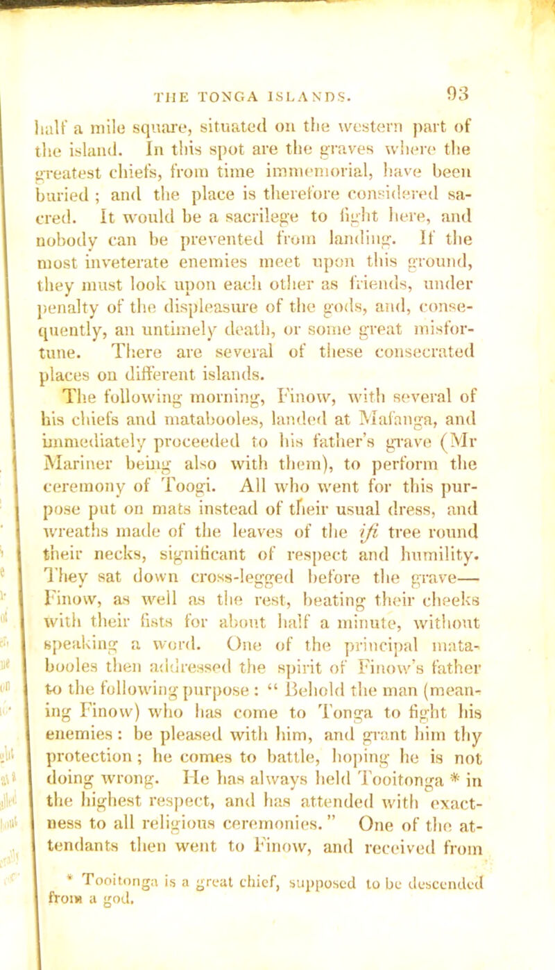 half a mile square, situated on the western part of the island. In this spot are the graves where the greatest chiefs, from time immemorial, have been buried ; and the place is therefore considered sa- cred. It would be a sacrilege to light here, and nobody can be prevented from landing. If the most inveterate enemies meet upon this ground, they must look upon each other as friends, under penalty of the displeasure of the gods, and, conse- quently, an untimely death, or some great misfor- tune. There are several of these consecrated places on different islands. The following morning, Finow, with several of his chiefs and matabooles, landed at Mafanga, and immediately proceeded to his father’s grave (Mi- Mariner being also with them), to perform the ceremony of Toogi. All who went for this pur- pose put on mats instead of their usual dress, and wreaths made of the leaves of the iji tree round their necks, significant of respect and humility. They sat down cross-legged before the grave— Finow, as well as the rest, beating their cheeks with their fists for about half a minute, without speaking a word. One of the principal mata- booles then addressed the spirit of Finow’s father to the following purpose : “ Behold the man (mean- ing Finow) who has come to Tonga to fig;ht his enemies: be pleased with him, and grant him thy protection; he comes to battle, hoping he is not doing wrong. He has always held Tooitonga * in the highest respect, and has attended with exact- ness to all religious ceremonies. ” One of the at- tendants then went to Finow, and received from * Tooitonga is a from a god. peat chief, supposed to be descended