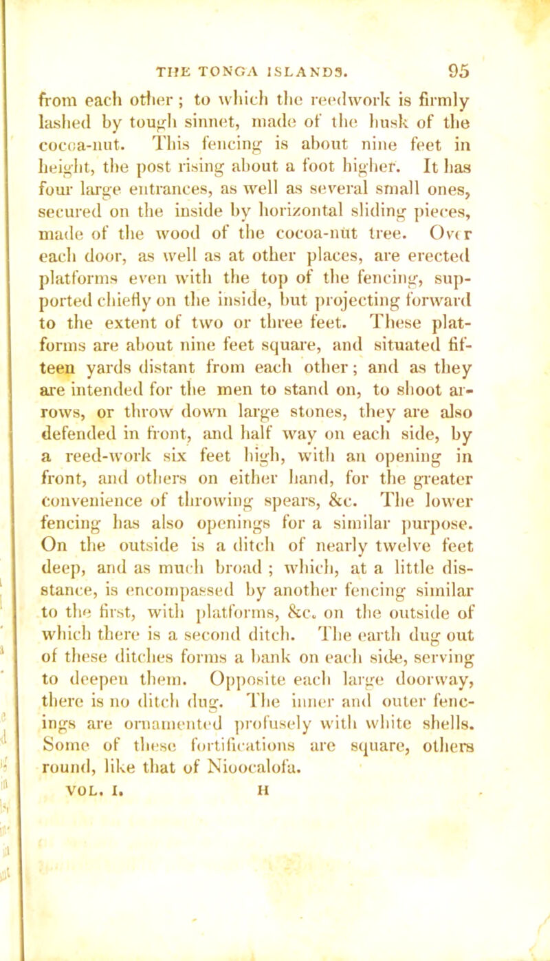 from each other; to which the reedwork is firmly lashed by tout'll sinnet, made of the husk of the cocoa-nut. This fencing is about nine feet in height, the post rising about a foot higher. It has four large entrances, as well as several small ones, secured on the inside by horizontal sliding pieces, made of the wood of the cocoa-nut tree. Over each door, as well as at other places, are erected platforms even with the top of the fencing, sup- ported chiefly on the inside, but projecting forward to the extent of two or three feet. These plat- forms are about nine feet square, and situated fif- teen yards distant from each other; and as they are intended for the men to stand on, to shoot ar- rows, or throw down large stones, they are also defended in front, and half way on each side, by a reed-work six feet high, with an opening in front, and others on either hand, for the greater convenience of throwing spears, &c. The lower fencing has also openings for a similar purpose. On the outside is a ditch of nearly twelve feet deep, and as much broad ; which, at a little di- stance, is encompassed by another fencing similar to the first, with platforms, &c„ on the outside of which there is a second ditch. The earth dug out of these ditches forms a bank on each side, serving to deepeu them. Opposite each large doorway, there is no ditch dug. The inner and outer fenc- ings are ornamented profusely with white shells. Some of these fortifications are square, others round, like that of Nioocalofa. VOL. X. H