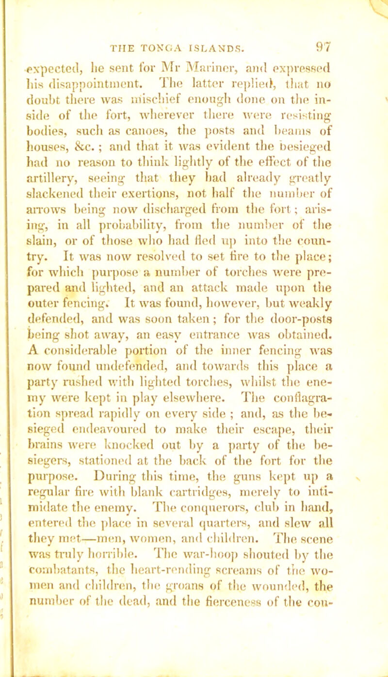 expected, lie sent for Mr Mariner, and expressed his disappointment. The latter replied, that no doubt there was mischief enough done on the in- side of the fort, wherever there were resisting bodies, such as canoes, the posts and beams of houses, &c.; and that it was evident the besieged had no reason to think lightly of the effect of the artillery, seeing that they had already greatly slackened their exertions, not half the number of arrows being now discharged from the fort; aris- ing, in all probability, from the number of the slain, or of those who had fled up into the coun- try. It was now resolved to set fire to the place; for which purpose a number of torches were pre- pared and lighted, and an attack made upon the outer fencing. It was found, however, but weakly defended, and was soon taken; for the door-posts being shot away, an easy entrance was obtained. A considerable portion of the inner fencing was now found undefended, and towards this place a party rushed with lighted torches, whilst the ene- my were kept in play elsewhere. The conflagra- tion spread rapidly on every side ; and, as the be- sieged endeavoured to make their escape, their brains were knocked out by a party of the be- siegers, stationed at the back of the fort for the purpose. During this time, the guns kept up a regular fire with blank cartridges, merely to inti- midate the enemy. The conquerors, club in hand, entered the place in several quarters, and slew all they met—men, women, and children. The scene was truly horrible. The war-hoop shouted by the combatants, the heart-rending screams of the wo- men and children, the groans of the wounded, the number of the dead, and the fierceness of the con-