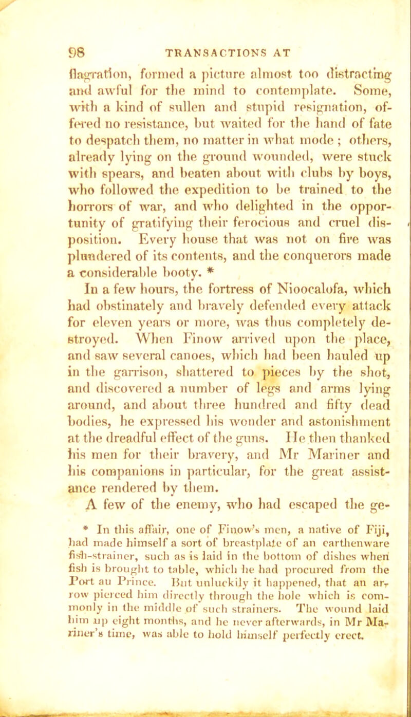 flagration, formed a picture almost too distracting and awful for the mind to contemplate. Some, with a kind of srdlen and stupid resignation, of- fered no resistance, but waited for the hand of fate to despatch them, no matter in what mode ; others, already lying on the ground wounded, were stuck with spears, and beaten about with clubs by boys, who followed the expedition to be trained to the horrors of war, and who delighted in the oppor- tunity of gratifying their ferocious and cruel dis- position. Every house that was not on fire was plundered of its contents, and the conquerors made a considerable booty. * In a few hours, the fortress of Nioocalofa, which had obstinately and bravely defended every attack for eleven years or more, was thus completely de- stroyed. When Finow arrived upon the place, and saw several canoes, which had been hauled up in the garrison, shattered to pieces by the shot, and discovered a number of legs and arms lying around, and about three hundred and fifty dead bodies, he expressed his wonder and astonishment at the dreadful effect of the guns. He then thanked his men for their bravery, and Mr Mariner and his companions in particular, for the great assist- ance rendered by them. A few of the enemy, who had escaped the ge- * In this affair, one of Finow’s men, a native of Fiji, had made himself a sort of breastplate of an earthenware fish-strainer, such as is laid in the bottom of dishes when fish is brought to table, which lie had procured from the Port au Prince. But unluckily it happened, that an arT row pierced him directly through the hole which is com- monly in the middle of such strainers. The wound laid him up eight months, and be never afterwards, in Mr Ma- riner’s time, was able to hold himself perfectly erect.