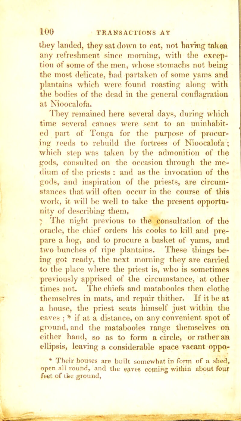 they landed, they sat down to eat, not having taken any refreshment since morning, with the excep- tion of some of the men, whose stomachs not being the most delicate, had partaken of some yams and plantains which were found roasting along with the bodies of the dead in the general conflagration at Nioocalofa. They remained here several days, during which time several canoes were sent to an uninhabit- ed part of Tonga for the purpose of procur- ing reeds to rebuild the fortress of Nioocalofa ; which step was taken by the admonition of the gods, consulted on the occasion through the me- dium of the priests : and as the invocation of the gods, and inspiration of the priests, are circum- stances that will often occur in the course of this work, it will be well to take the present opportu- nity of describing them. } The night previous to the consultation of the oracle, the chief orders his cooks to kill and pre- pare a hog, and to procure a basket of yams, and two bunches of ripe plantains. These things be- ing got ready, the next morning they are carried to the place where the priest is, who is sometimes previously apprised of the circumstance, at other times not. The chiefs and matabooles then clothe themselves in mats, and repair thither. If it be at a house, the priest seats himself just within the eaves ; * if at a distance, on any convenient spot of ground, and the matabooles range themselves on either hand, so as to form a circle, or rather an ellipsis, leaving a considerable space vacant oppo- * Their houses arc built somewhat in form of a shed, open all round, and the eaves coming within about fotjr feet of the ground.