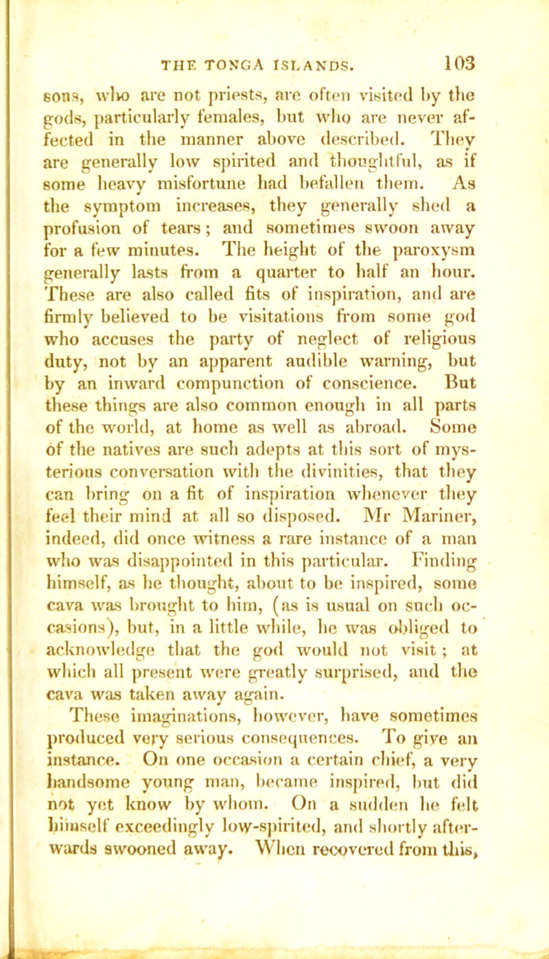 sons, wlvo are not priests, are often visited by the gods, particularly females, but who are never af- fected in the manner above described. They are generally low spirited and thoughtful, as if some heavy misfortune had befallen them. As the symptom increases, they generally shed a profusion of tears; and sometimes swoon away for a few minutes. The height of the paroxysm generally lasts from a quarter to half an hour. These are also called fits of inspiration, and are firmly believed to be visitations from some god who accuses the party of neglect of religious duty, not by an apparent audible warning, but by an inward compunction of conscience. But these things are also common enough in all parts of the world, at home as well as abroad. Some of the natives are such adepts at this sort of mys- terious conversation with the divinities, that they can bring on a fit of inspiration whenever they feel their mind at all so disposed. Mr Mariner, indeed, did once witness a rare instance of a man who was disappointed in this particular. Finding himself, as he thought, about to be inspired, some cava was brought to him, (as is usual on such oc- casions), but, in a little while, he was obliged to acknowledge that the god would not visit; at which all present were greatly surprised, and the cava was taken away again. These imaginations, however, have sometimes produced very serious consequences. To give an instance. On one occasion a certain chief, a very handsome young man, became inspired, but did not yet know by whom. On a sudden lie felt himself exceedingly low-spirited, and shortly after- wards swooned away. When recovered from this,